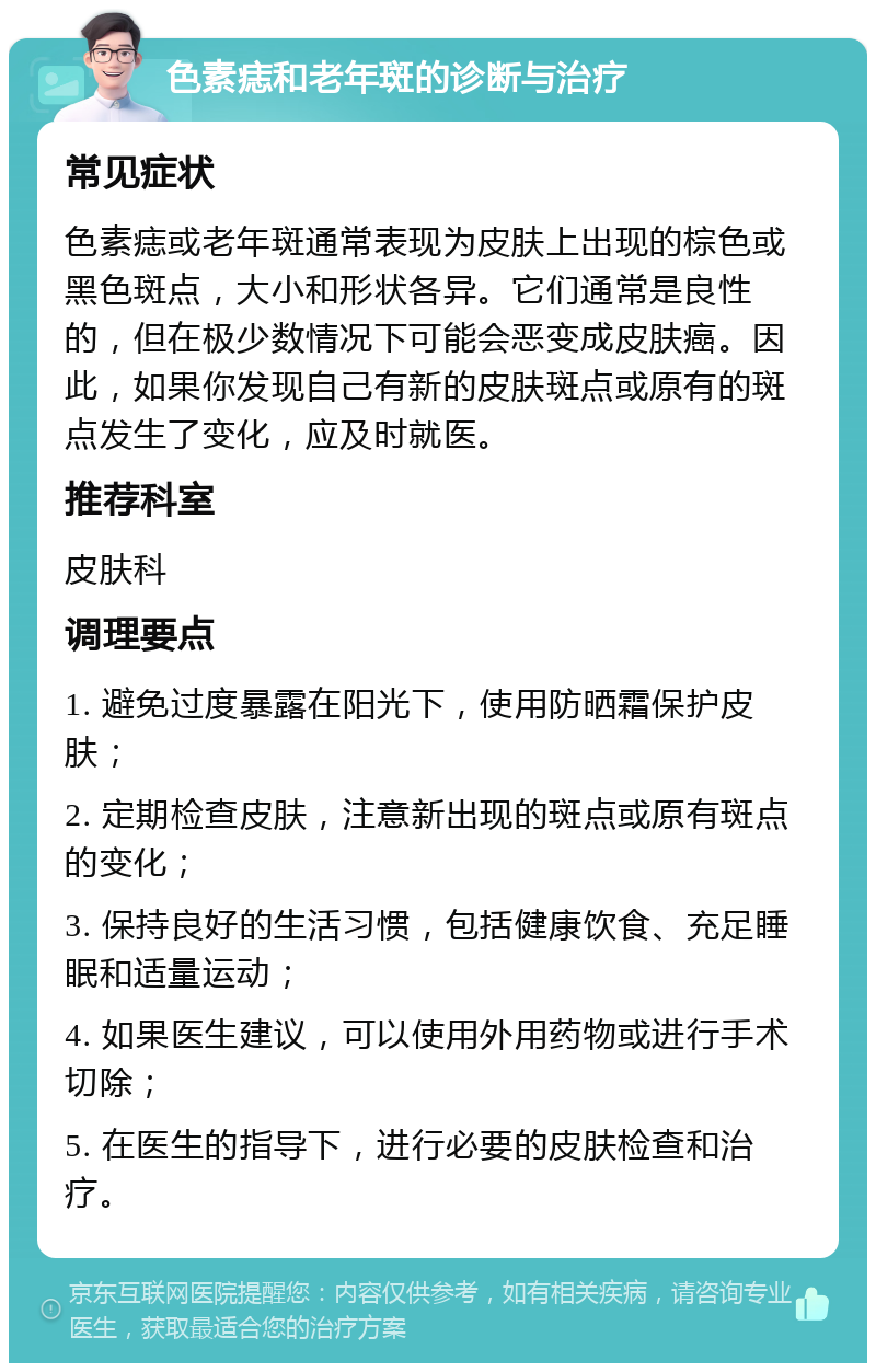 色素痣和老年斑的诊断与治疗 常见症状 色素痣或老年斑通常表现为皮肤上出现的棕色或黑色斑点，大小和形状各异。它们通常是良性的，但在极少数情况下可能会恶变成皮肤癌。因此，如果你发现自己有新的皮肤斑点或原有的斑点发生了变化，应及时就医。 推荐科室 皮肤科 调理要点 1. 避免过度暴露在阳光下，使用防晒霜保护皮肤； 2. 定期检查皮肤，注意新出现的斑点或原有斑点的变化； 3. 保持良好的生活习惯，包括健康饮食、充足睡眠和适量运动； 4. 如果医生建议，可以使用外用药物或进行手术切除； 5. 在医生的指导下，进行必要的皮肤检查和治疗。