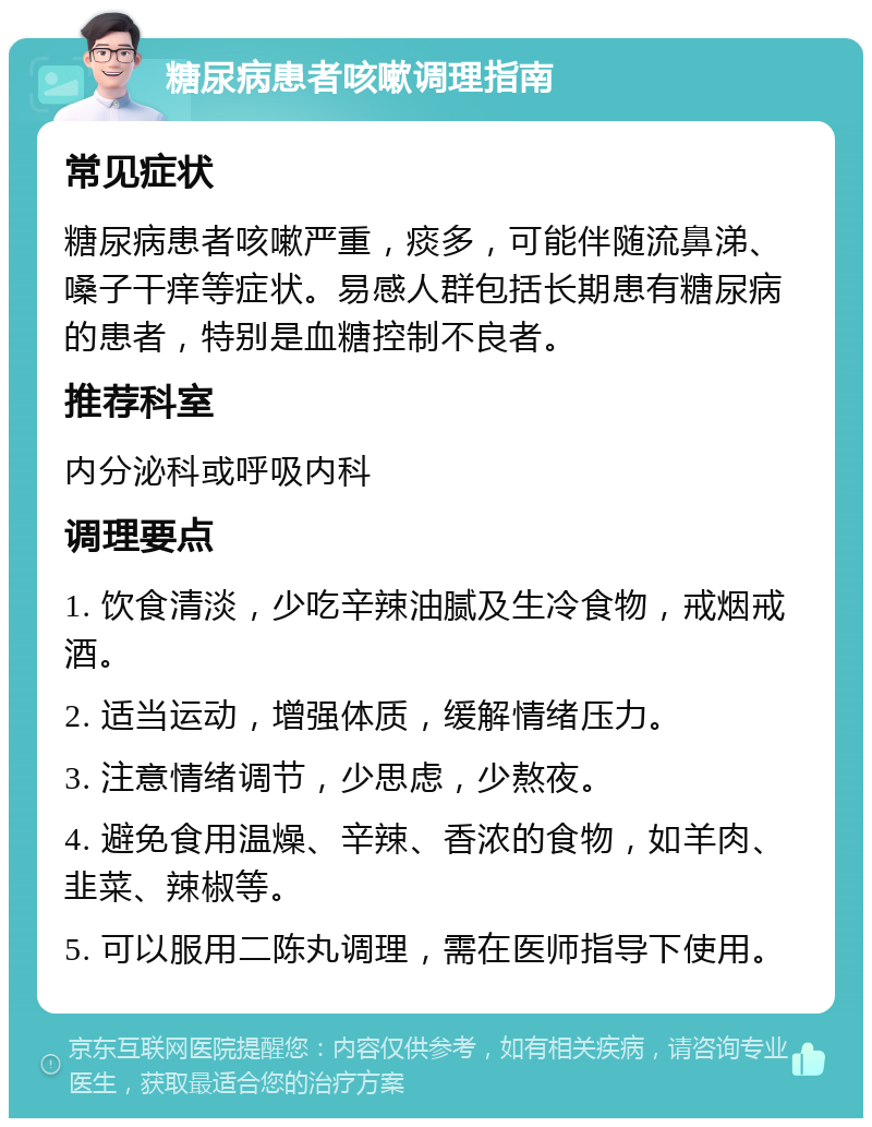 糖尿病患者咳嗽调理指南 常见症状 糖尿病患者咳嗽严重，痰多，可能伴随流鼻涕、嗓子干痒等症状。易感人群包括长期患有糖尿病的患者，特别是血糖控制不良者。 推荐科室 内分泌科或呼吸内科 调理要点 1. 饮食清淡，少吃辛辣油腻及生冷食物，戒烟戒酒。 2. 适当运动，增强体质，缓解情绪压力。 3. 注意情绪调节，少思虑，少熬夜。 4. 避免食用温燥、辛辣、香浓的食物，如羊肉、韭菜、辣椒等。 5. 可以服用二陈丸调理，需在医师指导下使用。