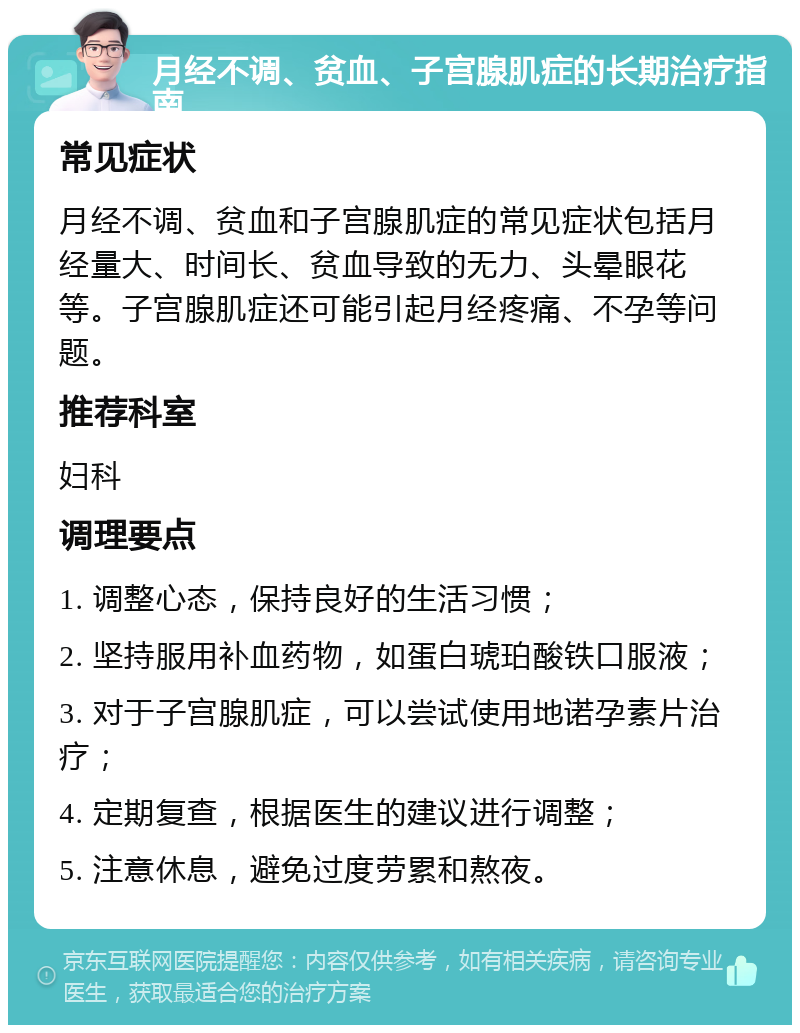 月经不调、贫血、子宫腺肌症的长期治疗指南 常见症状 月经不调、贫血和子宫腺肌症的常见症状包括月经量大、时间长、贫血导致的无力、头晕眼花等。子宫腺肌症还可能引起月经疼痛、不孕等问题。 推荐科室 妇科 调理要点 1. 调整心态，保持良好的生活习惯； 2. 坚持服用补血药物，如蛋白琥珀酸铁口服液； 3. 对于子宫腺肌症，可以尝试使用地诺孕素片治疗； 4. 定期复查，根据医生的建议进行调整； 5. 注意休息，避免过度劳累和熬夜。