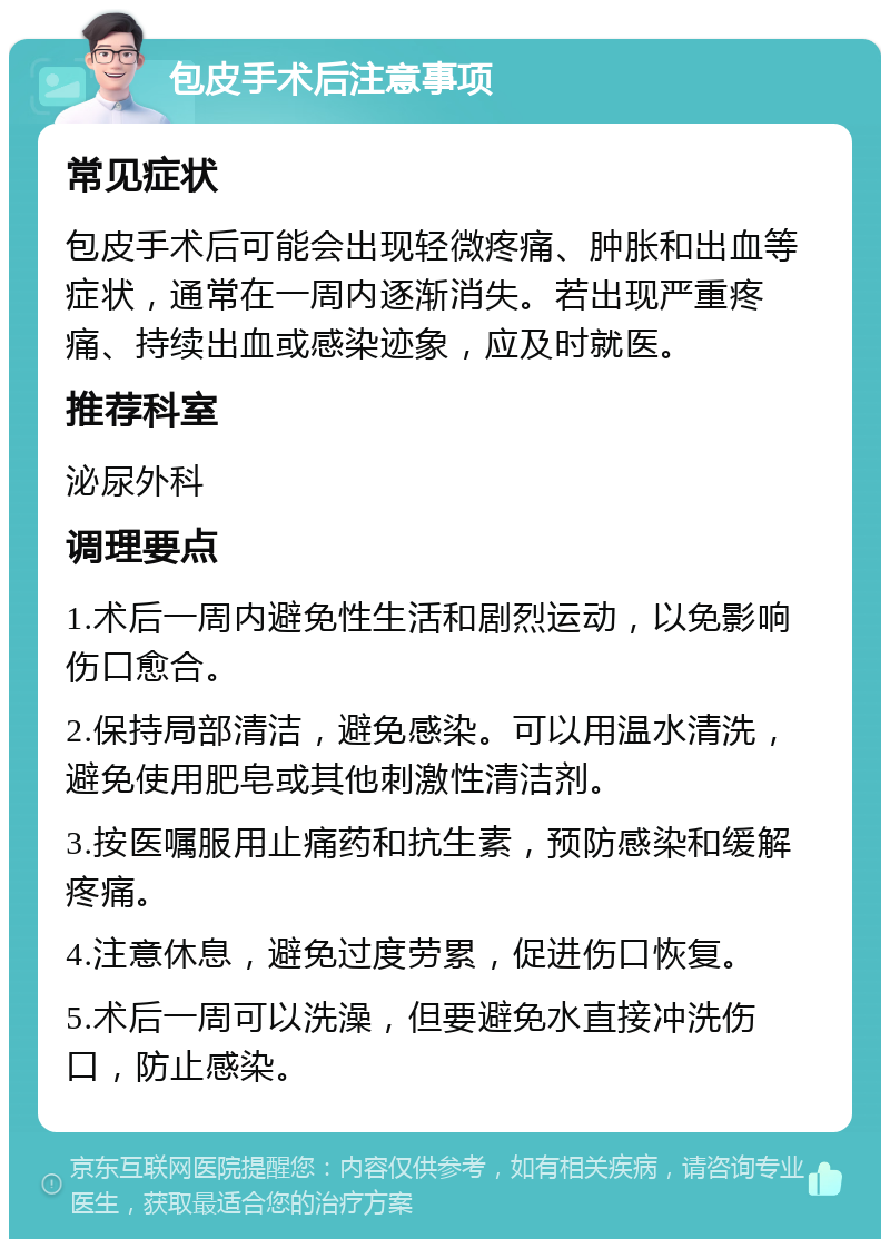 包皮手术后注意事项 常见症状 包皮手术后可能会出现轻微疼痛、肿胀和出血等症状，通常在一周内逐渐消失。若出现严重疼痛、持续出血或感染迹象，应及时就医。 推荐科室 泌尿外科 调理要点 1.术后一周内避免性生活和剧烈运动，以免影响伤口愈合。 2.保持局部清洁，避免感染。可以用温水清洗，避免使用肥皂或其他刺激性清洁剂。 3.按医嘱服用止痛药和抗生素，预防感染和缓解疼痛。 4.注意休息，避免过度劳累，促进伤口恢复。 5.术后一周可以洗澡，但要避免水直接冲洗伤口，防止感染。