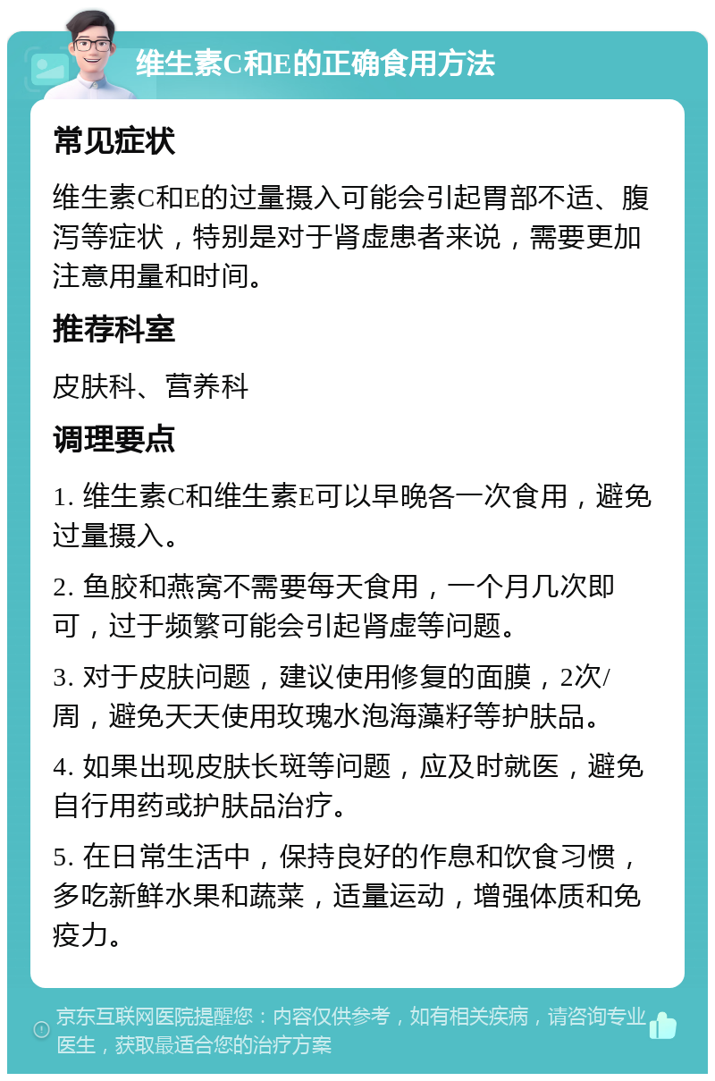 维生素C和E的正确食用方法 常见症状 维生素C和E的过量摄入可能会引起胃部不适、腹泻等症状，特别是对于肾虚患者来说，需要更加注意用量和时间。 推荐科室 皮肤科、营养科 调理要点 1. 维生素C和维生素E可以早晚各一次食用，避免过量摄入。 2. 鱼胶和燕窝不需要每天食用，一个月几次即可，过于频繁可能会引起肾虚等问题。 3. 对于皮肤问题，建议使用修复的面膜，2次/周，避免天天使用玫瑰水泡海藻籽等护肤品。 4. 如果出现皮肤长斑等问题，应及时就医，避免自行用药或护肤品治疗。 5. 在日常生活中，保持良好的作息和饮食习惯，多吃新鲜水果和蔬菜，适量运动，增强体质和免疫力。