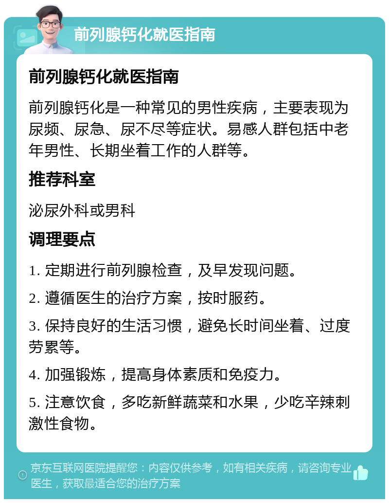 前列腺钙化就医指南 前列腺钙化就医指南 前列腺钙化是一种常见的男性疾病，主要表现为尿频、尿急、尿不尽等症状。易感人群包括中老年男性、长期坐着工作的人群等。 推荐科室 泌尿外科或男科 调理要点 1. 定期进行前列腺检查，及早发现问题。 2. 遵循医生的治疗方案，按时服药。 3. 保持良好的生活习惯，避免长时间坐着、过度劳累等。 4. 加强锻炼，提高身体素质和免疫力。 5. 注意饮食，多吃新鲜蔬菜和水果，少吃辛辣刺激性食物。