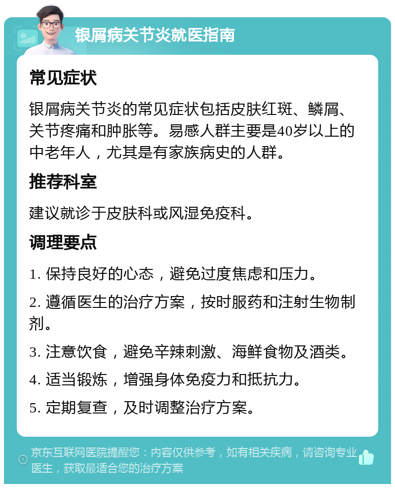 银屑病关节炎就医指南 常见症状 银屑病关节炎的常见症状包括皮肤红斑、鳞屑、关节疼痛和肿胀等。易感人群主要是40岁以上的中老年人，尤其是有家族病史的人群。 推荐科室 建议就诊于皮肤科或风湿免疫科。 调理要点 1. 保持良好的心态，避免过度焦虑和压力。 2. 遵循医生的治疗方案，按时服药和注射生物制剂。 3. 注意饮食，避免辛辣刺激、海鲜食物及酒类。 4. 适当锻炼，增强身体免疫力和抵抗力。 5. 定期复查，及时调整治疗方案。