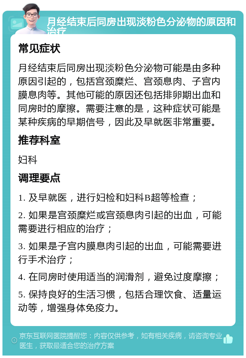 月经结束后同房出现淡粉色分泌物的原因和治疗 常见症状 月经结束后同房出现淡粉色分泌物可能是由多种原因引起的，包括宫颈糜烂、宫颈息肉、子宫内膜息肉等。其他可能的原因还包括排卵期出血和同房时的摩擦。需要注意的是，这种症状可能是某种疾病的早期信号，因此及早就医非常重要。 推荐科室 妇科 调理要点 1. 及早就医，进行妇检和妇科B超等检查； 2. 如果是宫颈糜烂或宫颈息肉引起的出血，可能需要进行相应的治疗； 3. 如果是子宫内膜息肉引起的出血，可能需要进行手术治疗； 4. 在同房时使用适当的润滑剂，避免过度摩擦； 5. 保持良好的生活习惯，包括合理饮食、适量运动等，增强身体免疫力。