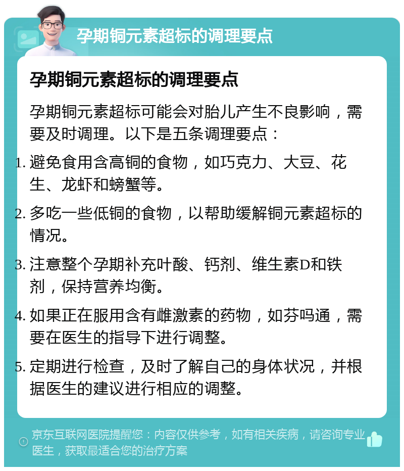 孕期铜元素超标的调理要点 孕期铜元素超标的调理要点 孕期铜元素超标可能会对胎儿产生不良影响，需要及时调理。以下是五条调理要点： 避免食用含高铜的食物，如巧克力、大豆、花生、龙虾和螃蟹等。 多吃一些低铜的食物，以帮助缓解铜元素超标的情况。 注意整个孕期补充叶酸、钙剂、维生素D和铁剂，保持营养均衡。 如果正在服用含有雌激素的药物，如芬吗通，需要在医生的指导下进行调整。 定期进行检查，及时了解自己的身体状况，并根据医生的建议进行相应的调整。