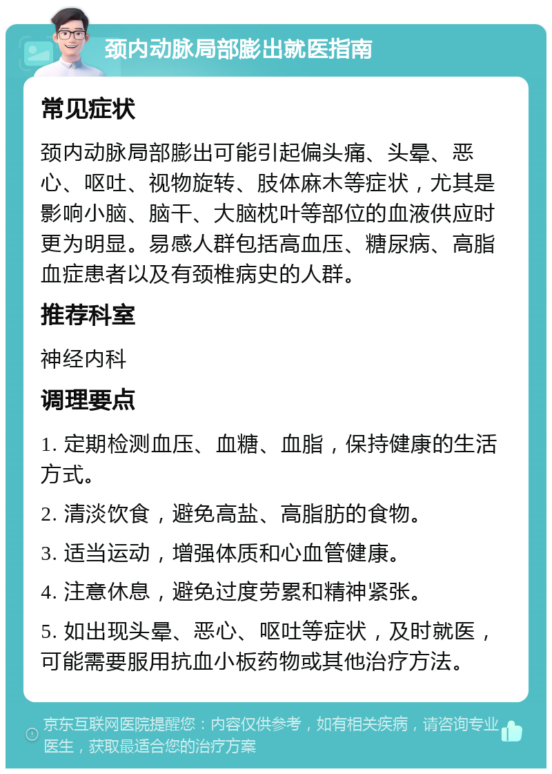 颈内动脉局部膨出就医指南 常见症状 颈内动脉局部膨出可能引起偏头痛、头晕、恶心、呕吐、视物旋转、肢体麻木等症状，尤其是影响小脑、脑干、大脑枕叶等部位的血液供应时更为明显。易感人群包括高血压、糖尿病、高脂血症患者以及有颈椎病史的人群。 推荐科室 神经内科 调理要点 1. 定期检测血压、血糖、血脂，保持健康的生活方式。 2. 清淡饮食，避免高盐、高脂肪的食物。 3. 适当运动，增强体质和心血管健康。 4. 注意休息，避免过度劳累和精神紧张。 5. 如出现头晕、恶心、呕吐等症状，及时就医，可能需要服用抗血小板药物或其他治疗方法。