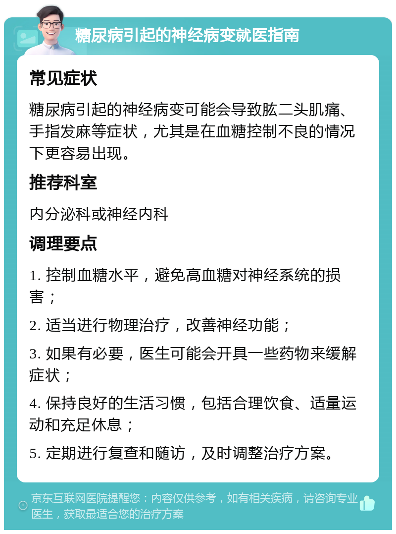 糖尿病引起的神经病变就医指南 常见症状 糖尿病引起的神经病变可能会导致肱二头肌痛、手指发麻等症状，尤其是在血糖控制不良的情况下更容易出现。 推荐科室 内分泌科或神经内科 调理要点 1. 控制血糖水平，避免高血糖对神经系统的损害； 2. 适当进行物理治疗，改善神经功能； 3. 如果有必要，医生可能会开具一些药物来缓解症状； 4. 保持良好的生活习惯，包括合理饮食、适量运动和充足休息； 5. 定期进行复查和随访，及时调整治疗方案。