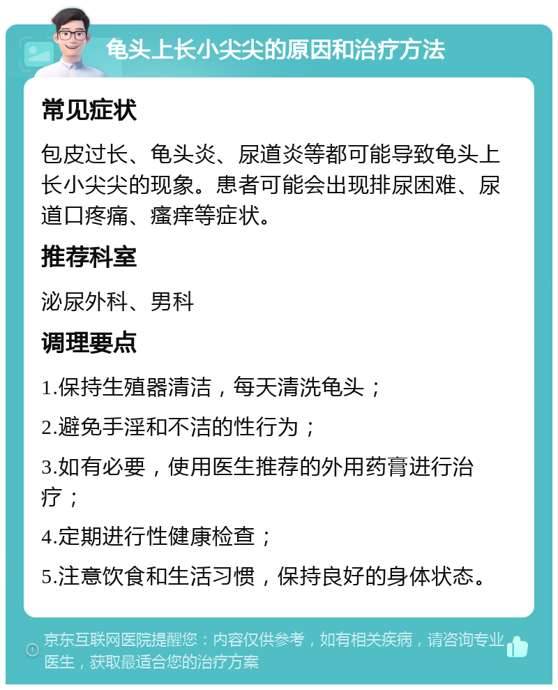 龟头上长小尖尖的原因和治疗方法 常见症状 包皮过长、龟头炎、尿道炎等都可能导致龟头上长小尖尖的现象。患者可能会出现排尿困难、尿道口疼痛、瘙痒等症状。 推荐科室 泌尿外科、男科 调理要点 1.保持生殖器清洁，每天清洗龟头； 2.避免手淫和不洁的性行为； 3.如有必要，使用医生推荐的外用药膏进行治疗； 4.定期进行性健康检查； 5.注意饮食和生活习惯，保持良好的身体状态。