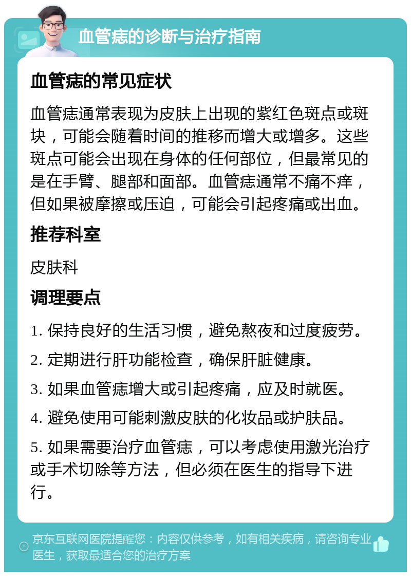 血管痣的诊断与治疗指南 血管痣的常见症状 血管痣通常表现为皮肤上出现的紫红色斑点或斑块，可能会随着时间的推移而增大或增多。这些斑点可能会出现在身体的任何部位，但最常见的是在手臂、腿部和面部。血管痣通常不痛不痒，但如果被摩擦或压迫，可能会引起疼痛或出血。 推荐科室 皮肤科 调理要点 1. 保持良好的生活习惯，避免熬夜和过度疲劳。 2. 定期进行肝功能检查，确保肝脏健康。 3. 如果血管痣增大或引起疼痛，应及时就医。 4. 避免使用可能刺激皮肤的化妆品或护肤品。 5. 如果需要治疗血管痣，可以考虑使用激光治疗或手术切除等方法，但必须在医生的指导下进行。