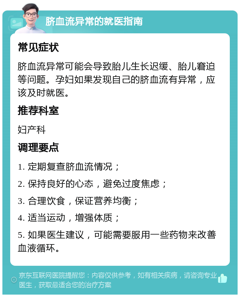 脐血流异常的就医指南 常见症状 脐血流异常可能会导致胎儿生长迟缓、胎儿窘迫等问题。孕妇如果发现自己的脐血流有异常，应该及时就医。 推荐科室 妇产科 调理要点 1. 定期复查脐血流情况； 2. 保持良好的心态，避免过度焦虑； 3. 合理饮食，保证营养均衡； 4. 适当运动，增强体质； 5. 如果医生建议，可能需要服用一些药物来改善血液循环。