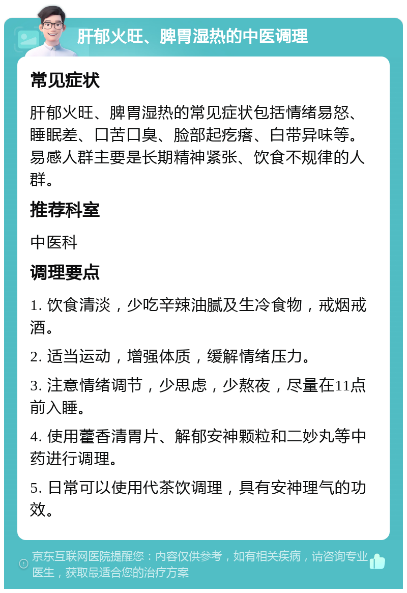 肝郁火旺、脾胃湿热的中医调理 常见症状 肝郁火旺、脾胃湿热的常见症状包括情绪易怒、睡眠差、口苦口臭、脸部起疙瘩、白带异味等。易感人群主要是长期精神紧张、饮食不规律的人群。 推荐科室 中医科 调理要点 1. 饮食清淡，少吃辛辣油腻及生冷食物，戒烟戒酒。 2. 适当运动，增强体质，缓解情绪压力。 3. 注意情绪调节，少思虑，少熬夜，尽量在11点前入睡。 4. 使用藿香清胃片、解郁安神颗粒和二妙丸等中药进行调理。 5. 日常可以使用代茶饮调理，具有安神理气的功效。