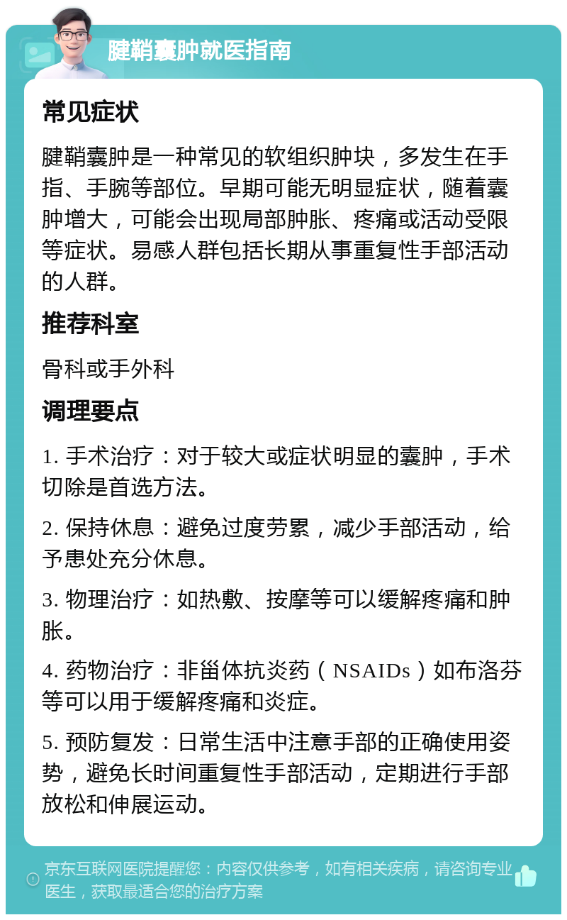 腱鞘囊肿就医指南 常见症状 腱鞘囊肿是一种常见的软组织肿块，多发生在手指、手腕等部位。早期可能无明显症状，随着囊肿增大，可能会出现局部肿胀、疼痛或活动受限等症状。易感人群包括长期从事重复性手部活动的人群。 推荐科室 骨科或手外科 调理要点 1. 手术治疗：对于较大或症状明显的囊肿，手术切除是首选方法。 2. 保持休息：避免过度劳累，减少手部活动，给予患处充分休息。 3. 物理治疗：如热敷、按摩等可以缓解疼痛和肿胀。 4. 药物治疗：非甾体抗炎药（NSAIDs）如布洛芬等可以用于缓解疼痛和炎症。 5. 预防复发：日常生活中注意手部的正确使用姿势，避免长时间重复性手部活动，定期进行手部放松和伸展运动。