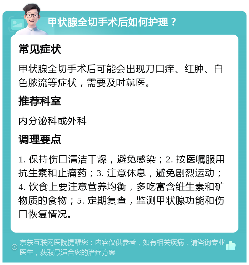 甲状腺全切手术后如何护理？ 常见症状 甲状腺全切手术后可能会出现刀口痒、红肿、白色脓流等症状，需要及时就医。 推荐科室 内分泌科或外科 调理要点 1. 保持伤口清洁干燥，避免感染；2. 按医嘱服用抗生素和止痛药；3. 注意休息，避免剧烈运动；4. 饮食上要注意营养均衡，多吃富含维生素和矿物质的食物；5. 定期复查，监测甲状腺功能和伤口恢复情况。