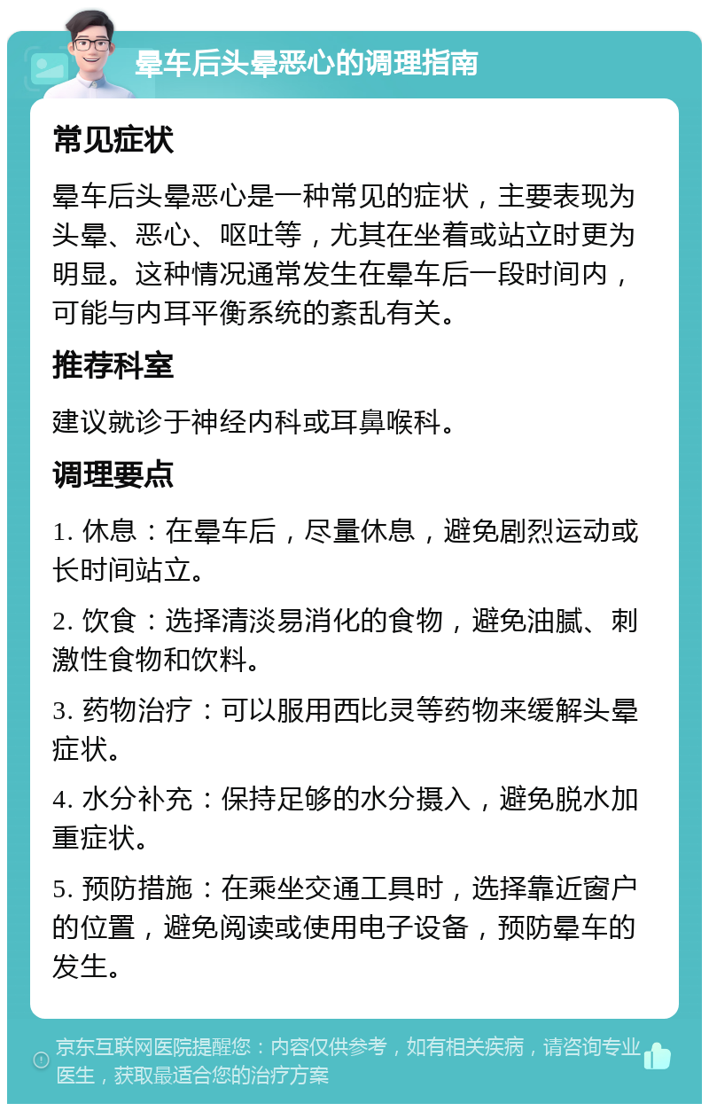 晕车后头晕恶心的调理指南 常见症状 晕车后头晕恶心是一种常见的症状，主要表现为头晕、恶心、呕吐等，尤其在坐着或站立时更为明显。这种情况通常发生在晕车后一段时间内，可能与内耳平衡系统的紊乱有关。 推荐科室 建议就诊于神经内科或耳鼻喉科。 调理要点 1. 休息：在晕车后，尽量休息，避免剧烈运动或长时间站立。 2. 饮食：选择清淡易消化的食物，避免油腻、刺激性食物和饮料。 3. 药物治疗：可以服用西比灵等药物来缓解头晕症状。 4. 水分补充：保持足够的水分摄入，避免脱水加重症状。 5. 预防措施：在乘坐交通工具时，选择靠近窗户的位置，避免阅读或使用电子设备，预防晕车的发生。