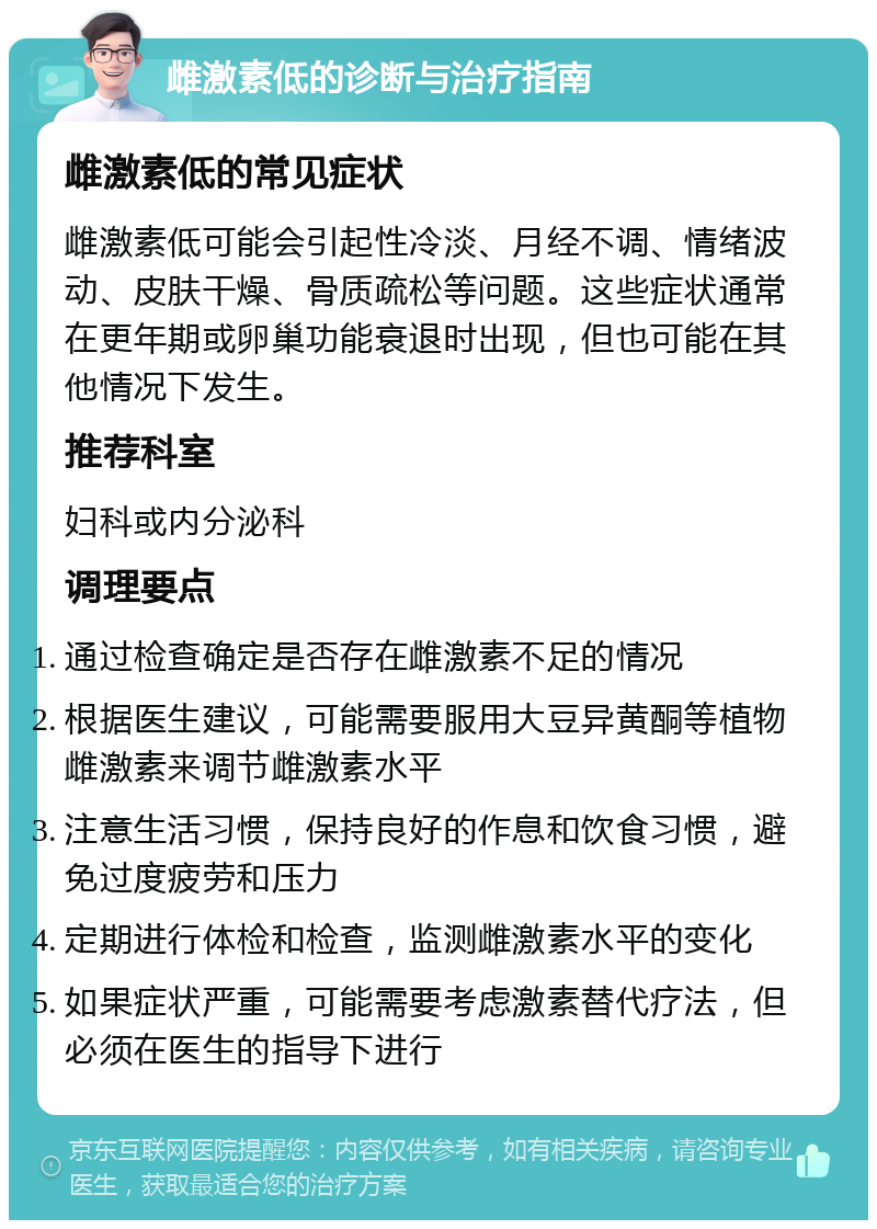 雌激素低的诊断与治疗指南 雌激素低的常见症状 雌激素低可能会引起性冷淡、月经不调、情绪波动、皮肤干燥、骨质疏松等问题。这些症状通常在更年期或卵巢功能衰退时出现，但也可能在其他情况下发生。 推荐科室 妇科或内分泌科 调理要点 通过检查确定是否存在雌激素不足的情况 根据医生建议，可能需要服用大豆异黄酮等植物雌激素来调节雌激素水平 注意生活习惯，保持良好的作息和饮食习惯，避免过度疲劳和压力 定期进行体检和检查，监测雌激素水平的变化 如果症状严重，可能需要考虑激素替代疗法，但必须在医生的指导下进行