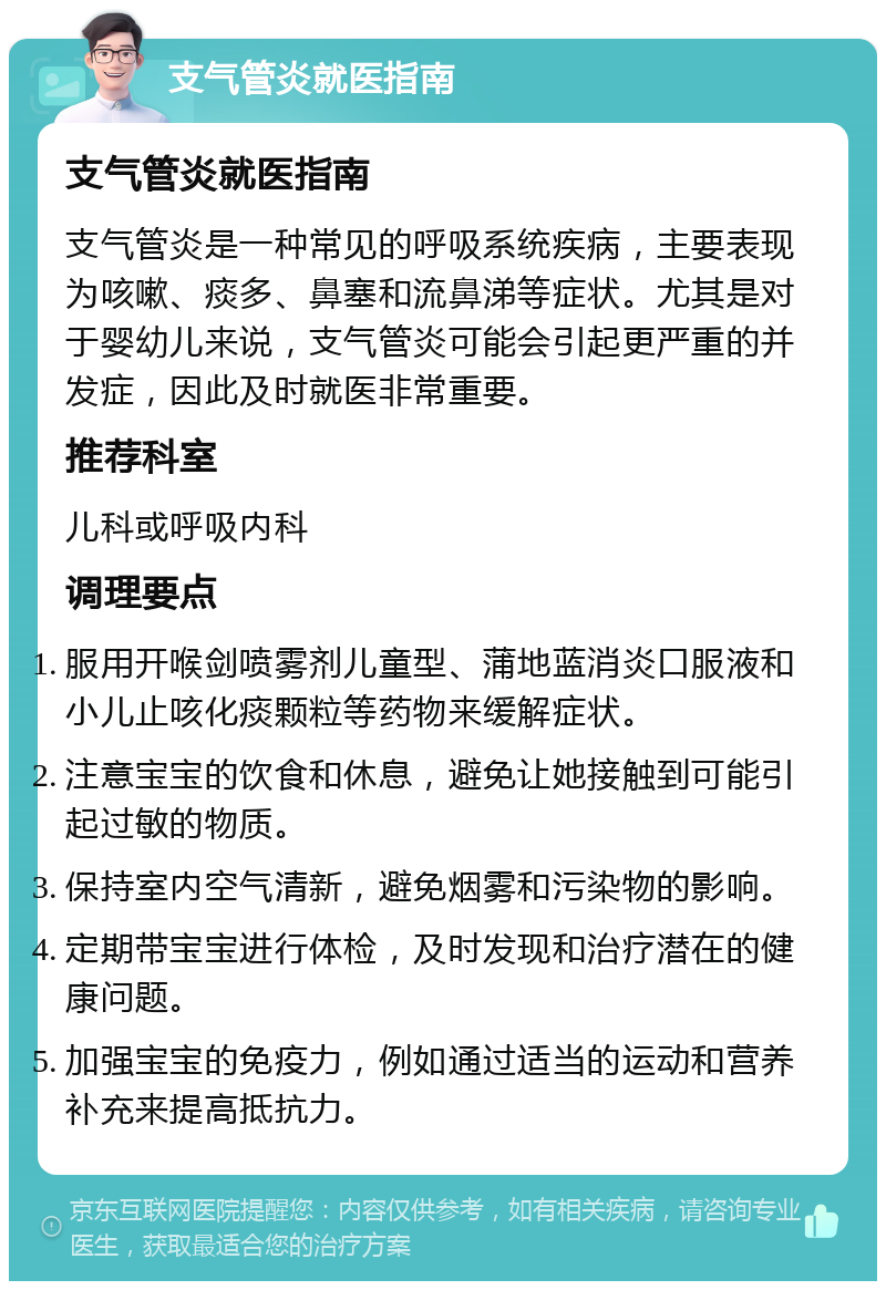 支气管炎就医指南 支气管炎就医指南 支气管炎是一种常见的呼吸系统疾病，主要表现为咳嗽、痰多、鼻塞和流鼻涕等症状。尤其是对于婴幼儿来说，支气管炎可能会引起更严重的并发症，因此及时就医非常重要。 推荐科室 儿科或呼吸内科 调理要点 服用开喉剑喷雾剂儿童型、蒲地蓝消炎口服液和小儿止咳化痰颗粒等药物来缓解症状。 注意宝宝的饮食和休息，避免让她接触到可能引起过敏的物质。 保持室内空气清新，避免烟雾和污染物的影响。 定期带宝宝进行体检，及时发现和治疗潜在的健康问题。 加强宝宝的免疫力，例如通过适当的运动和营养补充来提高抵抗力。