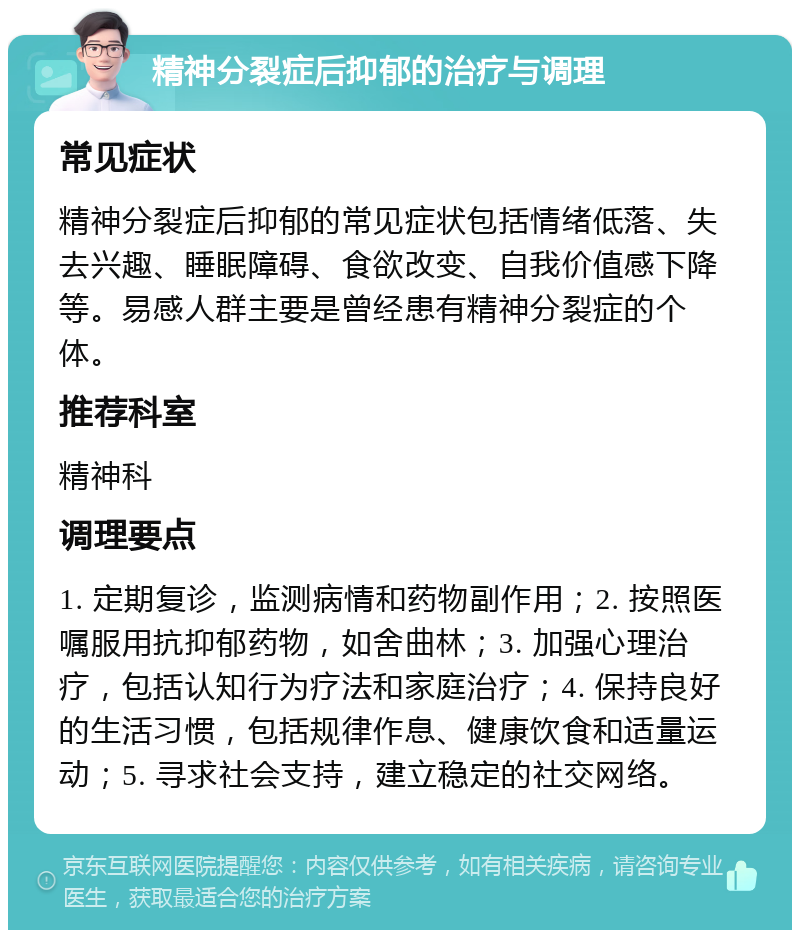 精神分裂症后抑郁的治疗与调理 常见症状 精神分裂症后抑郁的常见症状包括情绪低落、失去兴趣、睡眠障碍、食欲改变、自我价值感下降等。易感人群主要是曾经患有精神分裂症的个体。 推荐科室 精神科 调理要点 1. 定期复诊，监测病情和药物副作用；2. 按照医嘱服用抗抑郁药物，如舍曲林；3. 加强心理治疗，包括认知行为疗法和家庭治疗；4. 保持良好的生活习惯，包括规律作息、健康饮食和适量运动；5. 寻求社会支持，建立稳定的社交网络。