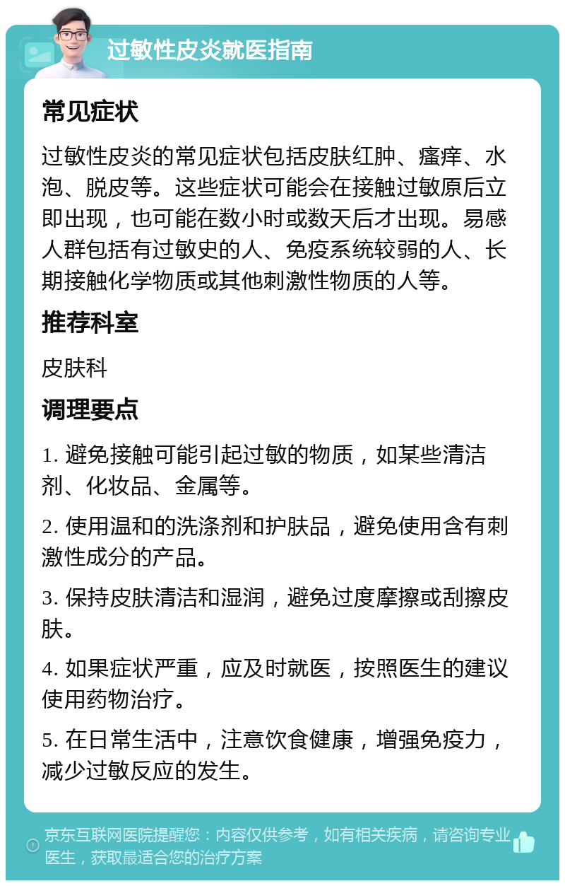 过敏性皮炎就医指南 常见症状 过敏性皮炎的常见症状包括皮肤红肿、瘙痒、水泡、脱皮等。这些症状可能会在接触过敏原后立即出现，也可能在数小时或数天后才出现。易感人群包括有过敏史的人、免疫系统较弱的人、长期接触化学物质或其他刺激性物质的人等。 推荐科室 皮肤科 调理要点 1. 避免接触可能引起过敏的物质，如某些清洁剂、化妆品、金属等。 2. 使用温和的洗涤剂和护肤品，避免使用含有刺激性成分的产品。 3. 保持皮肤清洁和湿润，避免过度摩擦或刮擦皮肤。 4. 如果症状严重，应及时就医，按照医生的建议使用药物治疗。 5. 在日常生活中，注意饮食健康，增强免疫力，减少过敏反应的发生。