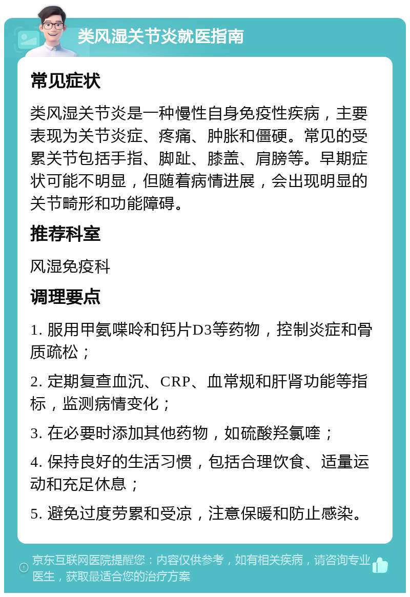 类风湿关节炎就医指南 常见症状 类风湿关节炎是一种慢性自身免疫性疾病，主要表现为关节炎症、疼痛、肿胀和僵硬。常见的受累关节包括手指、脚趾、膝盖、肩膀等。早期症状可能不明显，但随着病情进展，会出现明显的关节畸形和功能障碍。 推荐科室 风湿免疫科 调理要点 1. 服用甲氨喋呤和钙片D3等药物，控制炎症和骨质疏松； 2. 定期复查血沉、CRP、血常规和肝肾功能等指标，监测病情变化； 3. 在必要时添加其他药物，如硫酸羟氯喹； 4. 保持良好的生活习惯，包括合理饮食、适量运动和充足休息； 5. 避免过度劳累和受凉，注意保暖和防止感染。