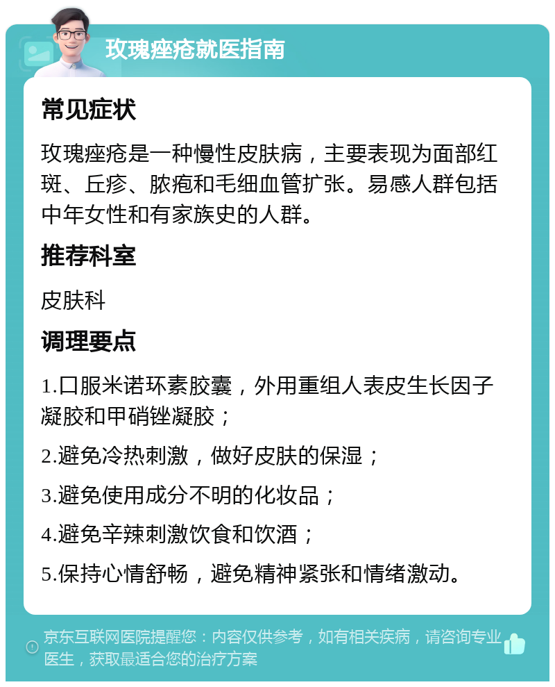 玫瑰痤疮就医指南 常见症状 玫瑰痤疮是一种慢性皮肤病，主要表现为面部红斑、丘疹、脓疱和毛细血管扩张。易感人群包括中年女性和有家族史的人群。 推荐科室 皮肤科 调理要点 1.口服米诺环素胶囊，外用重组人表皮生长因子凝胶和甲硝锉凝胶； 2.避免冷热刺激，做好皮肤的保湿； 3.避免使用成分不明的化妆品； 4.避免辛辣刺激饮食和饮酒； 5.保持心情舒畅，避免精神紧张和情绪激动。