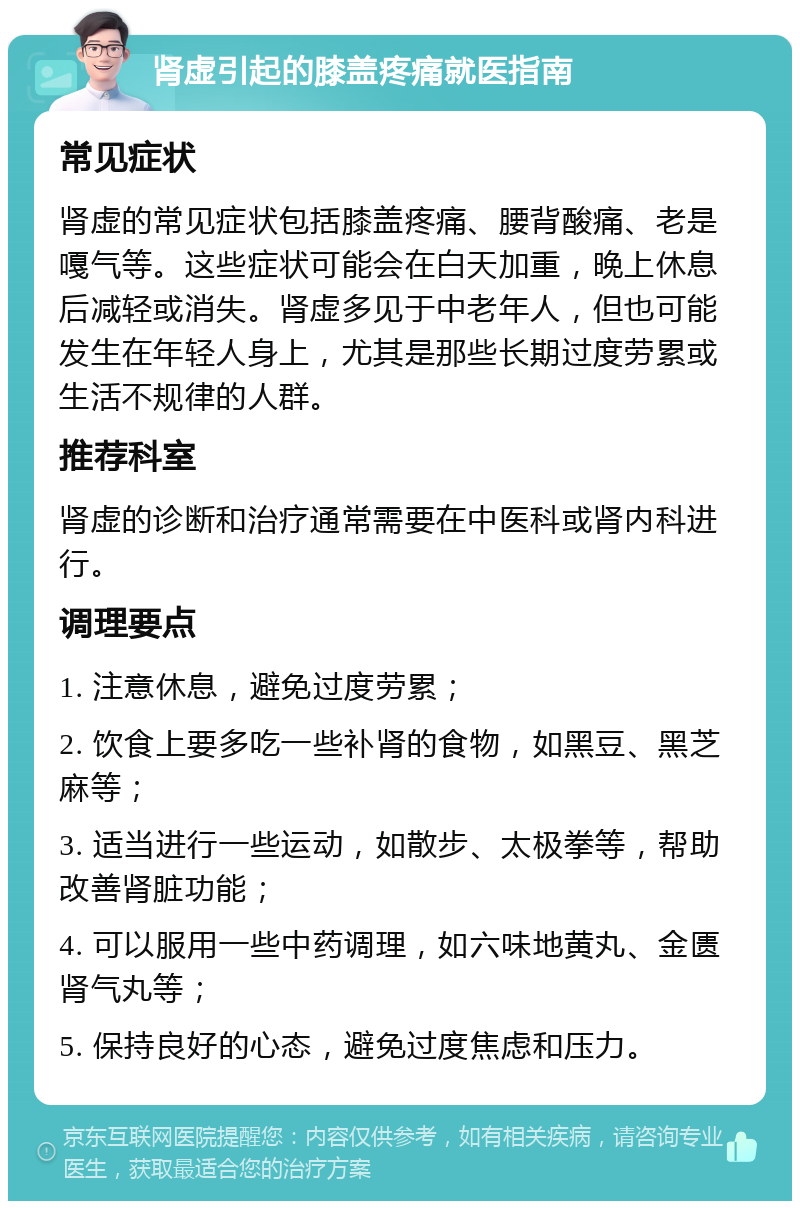 肾虚引起的膝盖疼痛就医指南 常见症状 肾虚的常见症状包括膝盖疼痛、腰背酸痛、老是嘎气等。这些症状可能会在白天加重，晚上休息后减轻或消失。肾虚多见于中老年人，但也可能发生在年轻人身上，尤其是那些长期过度劳累或生活不规律的人群。 推荐科室 肾虚的诊断和治疗通常需要在中医科或肾内科进行。 调理要点 1. 注意休息，避免过度劳累； 2. 饮食上要多吃一些补肾的食物，如黑豆、黑芝麻等； 3. 适当进行一些运动，如散步、太极拳等，帮助改善肾脏功能； 4. 可以服用一些中药调理，如六味地黄丸、金匮肾气丸等； 5. 保持良好的心态，避免过度焦虑和压力。