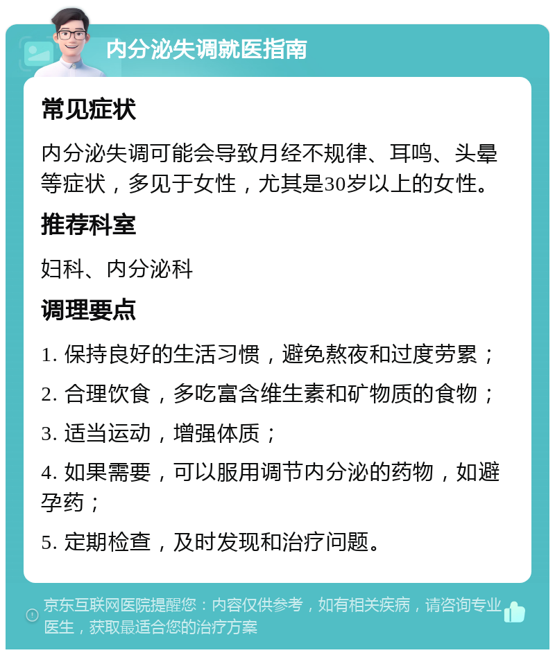 内分泌失调就医指南 常见症状 内分泌失调可能会导致月经不规律、耳鸣、头晕等症状，多见于女性，尤其是30岁以上的女性。 推荐科室 妇科、内分泌科 调理要点 1. 保持良好的生活习惯，避免熬夜和过度劳累； 2. 合理饮食，多吃富含维生素和矿物质的食物； 3. 适当运动，增强体质； 4. 如果需要，可以服用调节内分泌的药物，如避孕药； 5. 定期检查，及时发现和治疗问题。