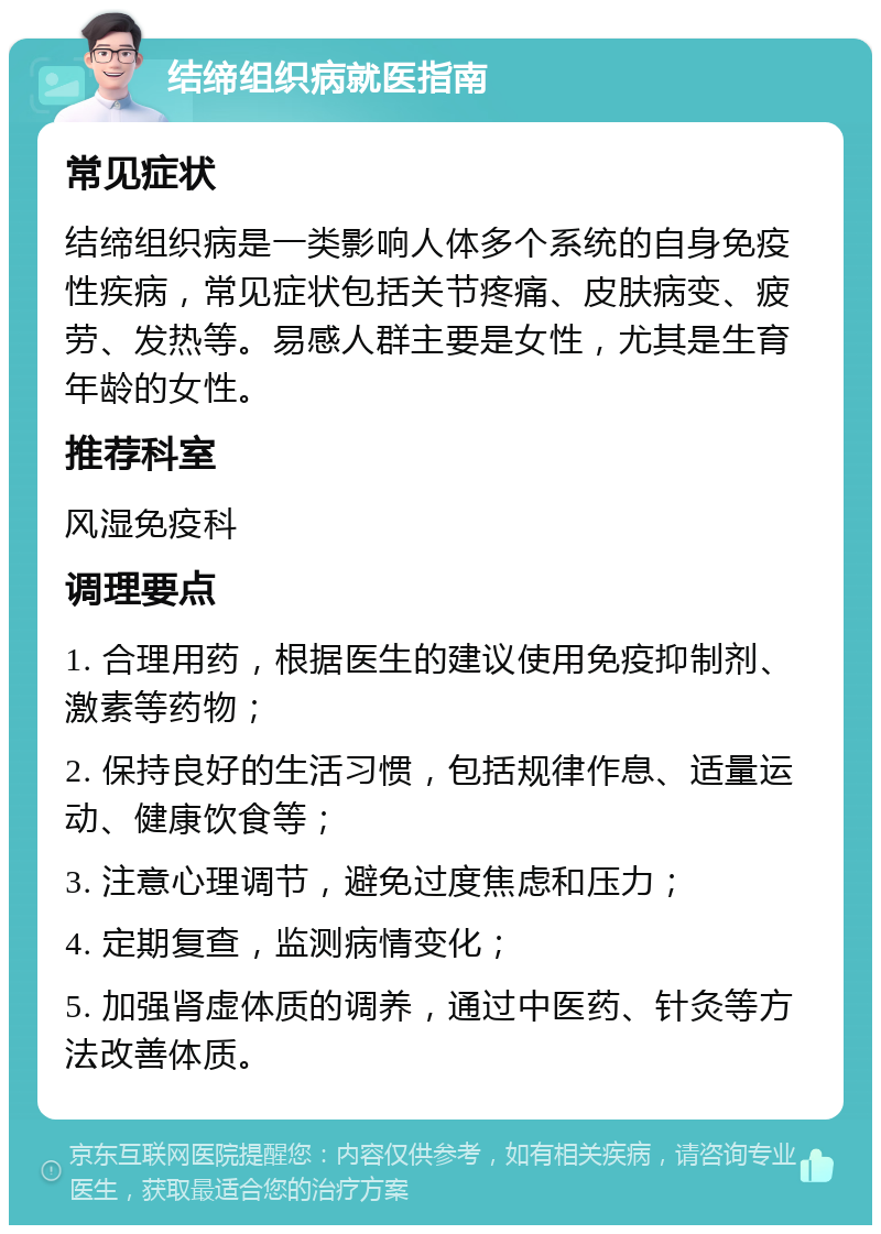 结缔组织病就医指南 常见症状 结缔组织病是一类影响人体多个系统的自身免疫性疾病，常见症状包括关节疼痛、皮肤病变、疲劳、发热等。易感人群主要是女性，尤其是生育年龄的女性。 推荐科室 风湿免疫科 调理要点 1. 合理用药，根据医生的建议使用免疫抑制剂、激素等药物； 2. 保持良好的生活习惯，包括规律作息、适量运动、健康饮食等； 3. 注意心理调节，避免过度焦虑和压力； 4. 定期复查，监测病情变化； 5. 加强肾虚体质的调养，通过中医药、针灸等方法改善体质。