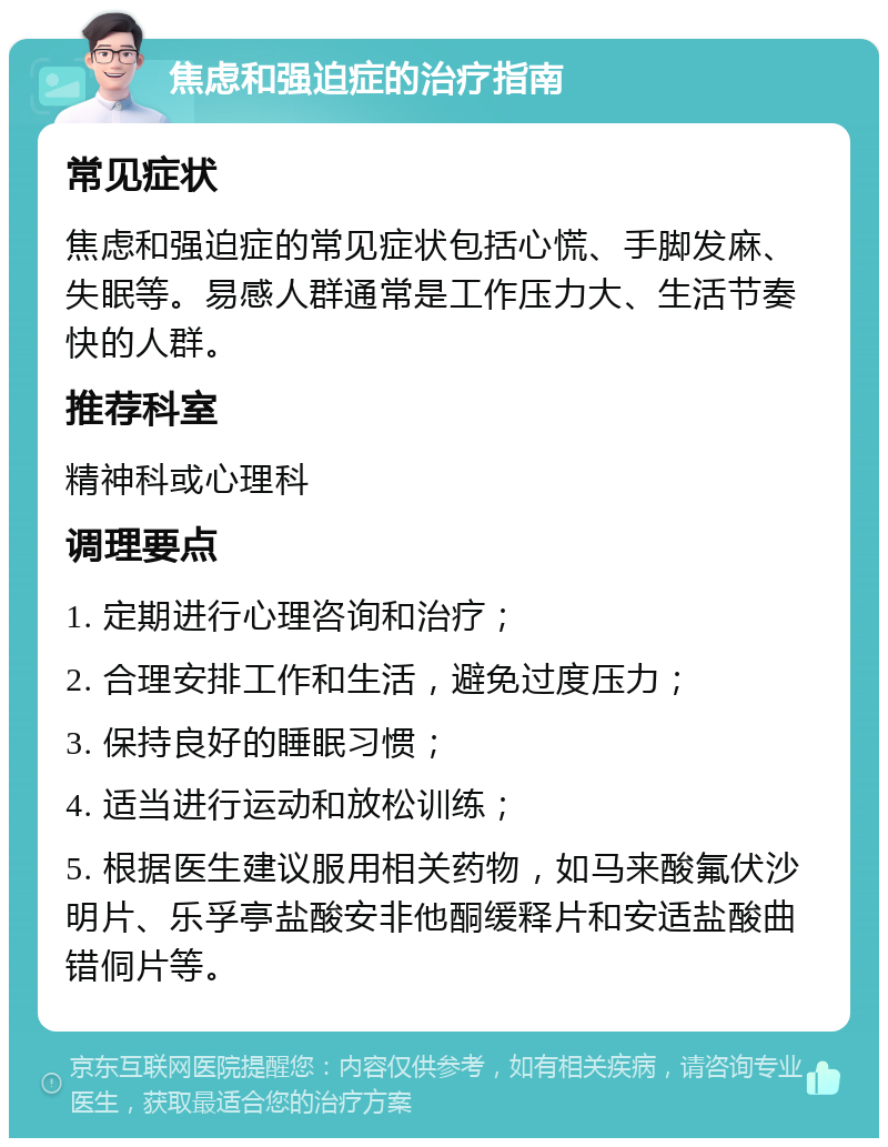 焦虑和强迫症的治疗指南 常见症状 焦虑和强迫症的常见症状包括心慌、手脚发麻、失眠等。易感人群通常是工作压力大、生活节奏快的人群。 推荐科室 精神科或心理科 调理要点 1. 定期进行心理咨询和治疗； 2. 合理安排工作和生活，避免过度压力； 3. 保持良好的睡眠习惯； 4. 适当进行运动和放松训练； 5. 根据医生建议服用相关药物，如马来酸氟伏沙明片、乐孚亭盐酸安非他酮缓释片和安适盐酸曲错侗片等。