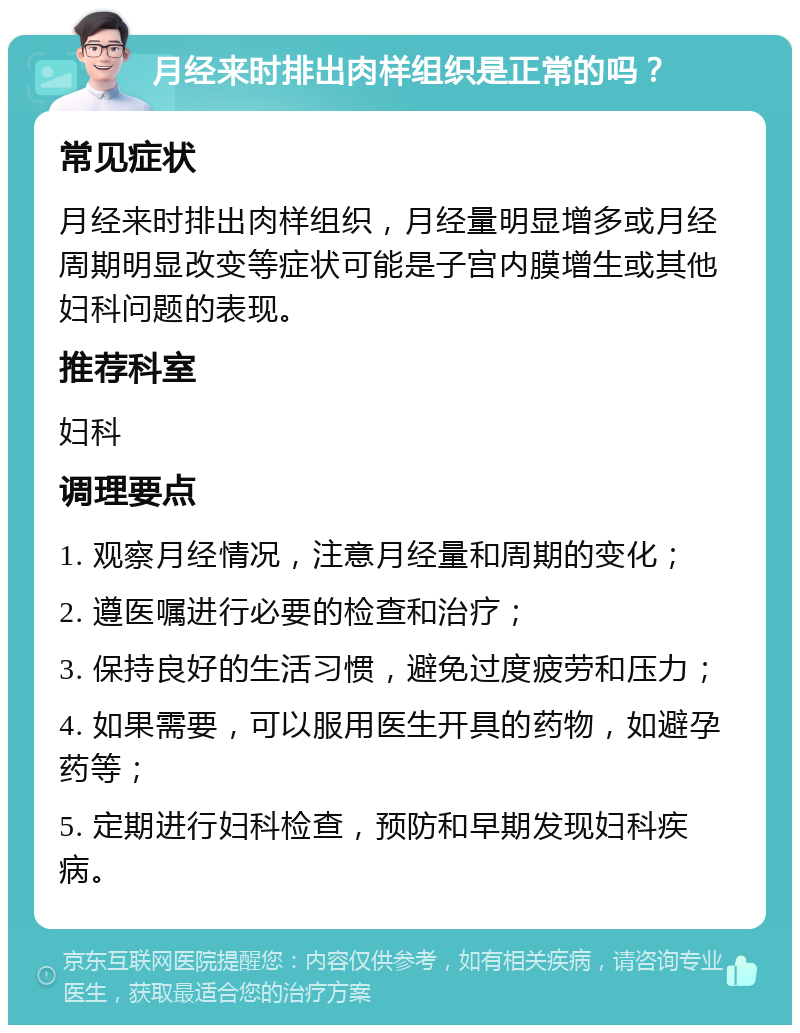 月经来时排出肉样组织是正常的吗？ 常见症状 月经来时排出肉样组织，月经量明显增多或月经周期明显改变等症状可能是子宫内膜增生或其他妇科问题的表现。 推荐科室 妇科 调理要点 1. 观察月经情况，注意月经量和周期的变化； 2. 遵医嘱进行必要的检查和治疗； 3. 保持良好的生活习惯，避免过度疲劳和压力； 4. 如果需要，可以服用医生开具的药物，如避孕药等； 5. 定期进行妇科检查，预防和早期发现妇科疾病。