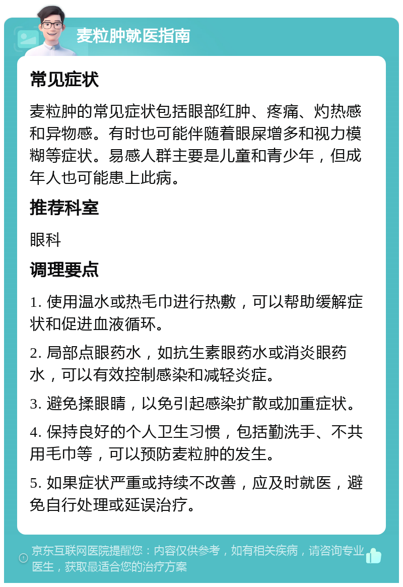 麦粒肿就医指南 常见症状 麦粒肿的常见症状包括眼部红肿、疼痛、灼热感和异物感。有时也可能伴随着眼屎增多和视力模糊等症状。易感人群主要是儿童和青少年，但成年人也可能患上此病。 推荐科室 眼科 调理要点 1. 使用温水或热毛巾进行热敷，可以帮助缓解症状和促进血液循环。 2. 局部点眼药水，如抗生素眼药水或消炎眼药水，可以有效控制感染和减轻炎症。 3. 避免揉眼睛，以免引起感染扩散或加重症状。 4. 保持良好的个人卫生习惯，包括勤洗手、不共用毛巾等，可以预防麦粒肿的发生。 5. 如果症状严重或持续不改善，应及时就医，避免自行处理或延误治疗。