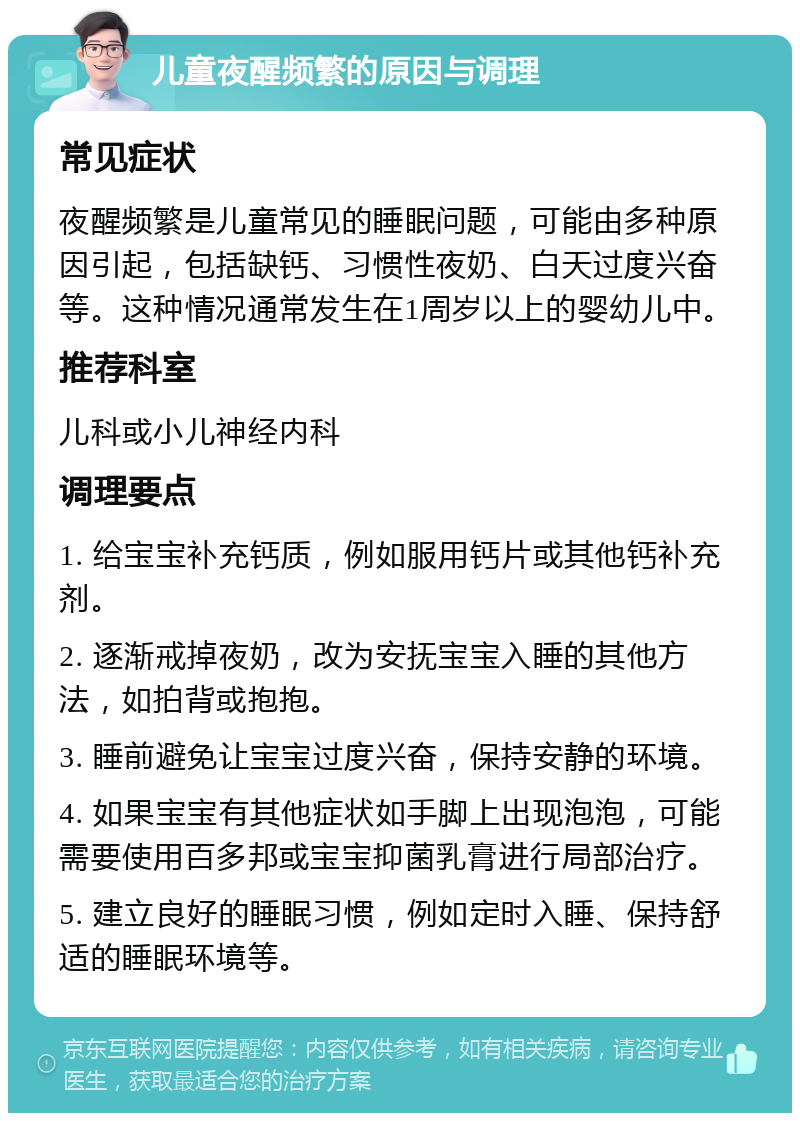 儿童夜醒频繁的原因与调理 常见症状 夜醒频繁是儿童常见的睡眠问题，可能由多种原因引起，包括缺钙、习惯性夜奶、白天过度兴奋等。这种情况通常发生在1周岁以上的婴幼儿中。 推荐科室 儿科或小儿神经内科 调理要点 1. 给宝宝补充钙质，例如服用钙片或其他钙补充剂。 2. 逐渐戒掉夜奶，改为安抚宝宝入睡的其他方法，如拍背或抱抱。 3. 睡前避免让宝宝过度兴奋，保持安静的环境。 4. 如果宝宝有其他症状如手脚上出现泡泡，可能需要使用百多邦或宝宝抑菌乳膏进行局部治疗。 5. 建立良好的睡眠习惯，例如定时入睡、保持舒适的睡眠环境等。