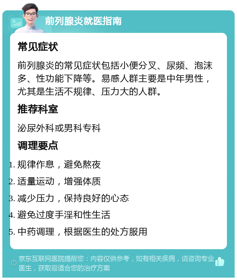 前列腺炎就医指南 常见症状 前列腺炎的常见症状包括小便分叉、尿频、泡沫多、性功能下降等。易感人群主要是中年男性，尤其是生活不规律、压力大的人群。 推荐科室 泌尿外科或男科专科 调理要点 规律作息，避免熬夜 适量运动，增强体质 减少压力，保持良好的心态 避免过度手淫和性生活 中药调理，根据医生的处方服用