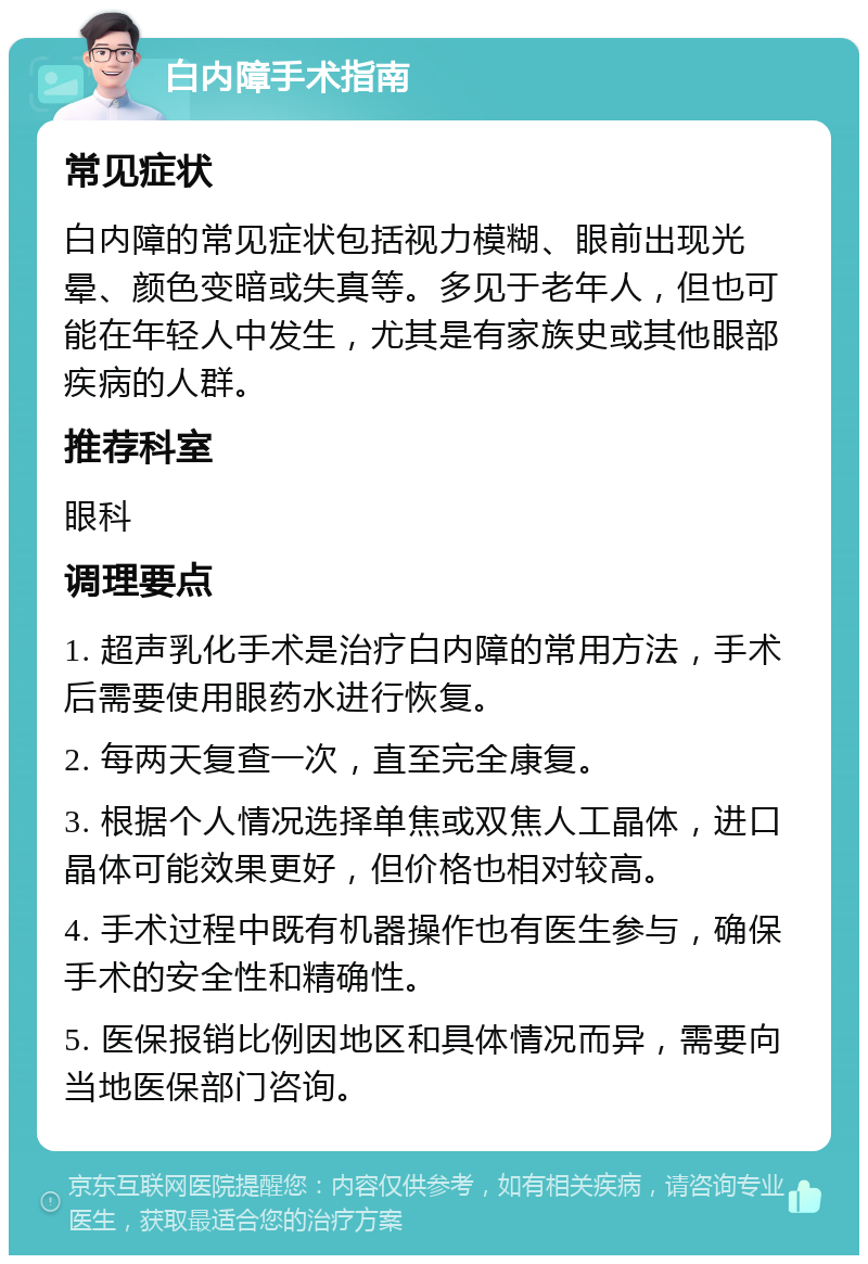 白内障手术指南 常见症状 白内障的常见症状包括视力模糊、眼前出现光晕、颜色变暗或失真等。多见于老年人，但也可能在年轻人中发生，尤其是有家族史或其他眼部疾病的人群。 推荐科室 眼科 调理要点 1. 超声乳化手术是治疗白内障的常用方法，手术后需要使用眼药水进行恢复。 2. 每两天复查一次，直至完全康复。 3. 根据个人情况选择单焦或双焦人工晶体，进口晶体可能效果更好，但价格也相对较高。 4. 手术过程中既有机器操作也有医生参与，确保手术的安全性和精确性。 5. 医保报销比例因地区和具体情况而异，需要向当地医保部门咨询。