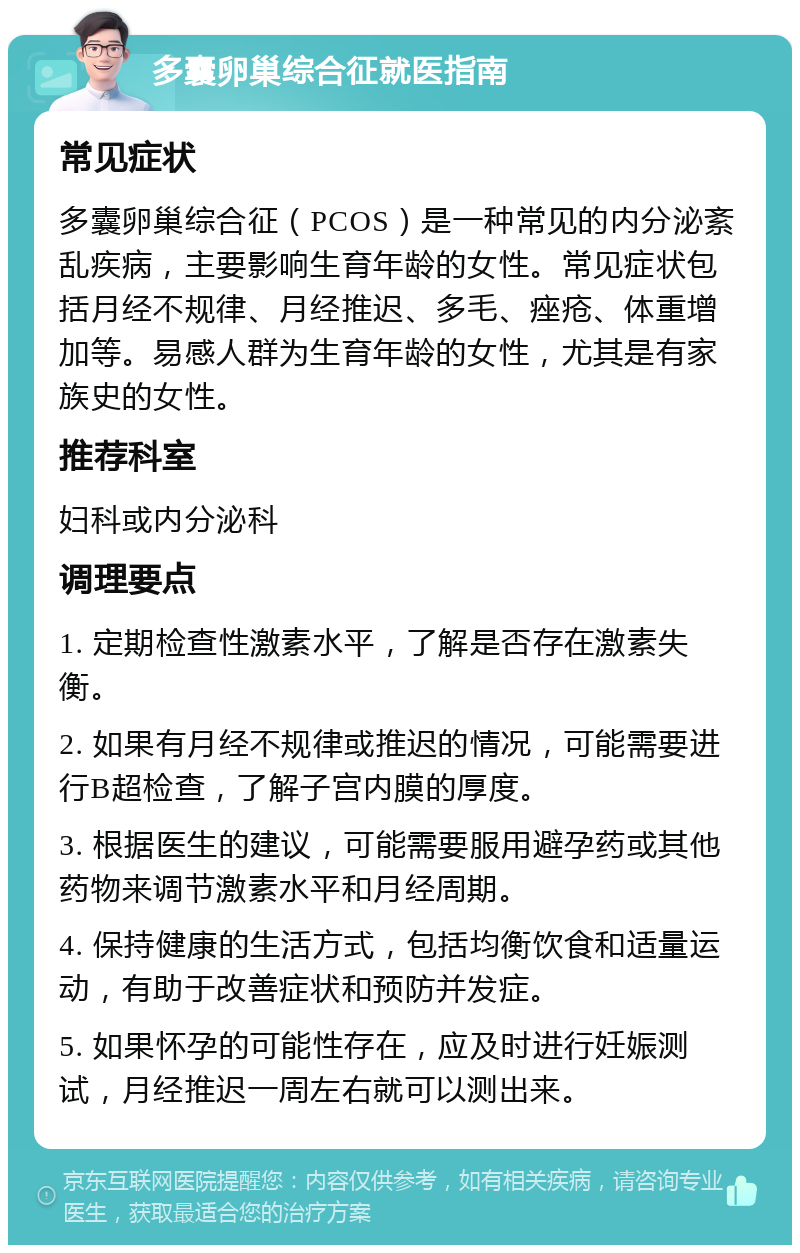 多囊卵巢综合征就医指南 常见症状 多囊卵巢综合征（PCOS）是一种常见的内分泌紊乱疾病，主要影响生育年龄的女性。常见症状包括月经不规律、月经推迟、多毛、痤疮、体重增加等。易感人群为生育年龄的女性，尤其是有家族史的女性。 推荐科室 妇科或内分泌科 调理要点 1. 定期检查性激素水平，了解是否存在激素失衡。 2. 如果有月经不规律或推迟的情况，可能需要进行B超检查，了解子宫内膜的厚度。 3. 根据医生的建议，可能需要服用避孕药或其他药物来调节激素水平和月经周期。 4. 保持健康的生活方式，包括均衡饮食和适量运动，有助于改善症状和预防并发症。 5. 如果怀孕的可能性存在，应及时进行妊娠测试，月经推迟一周左右就可以测出来。