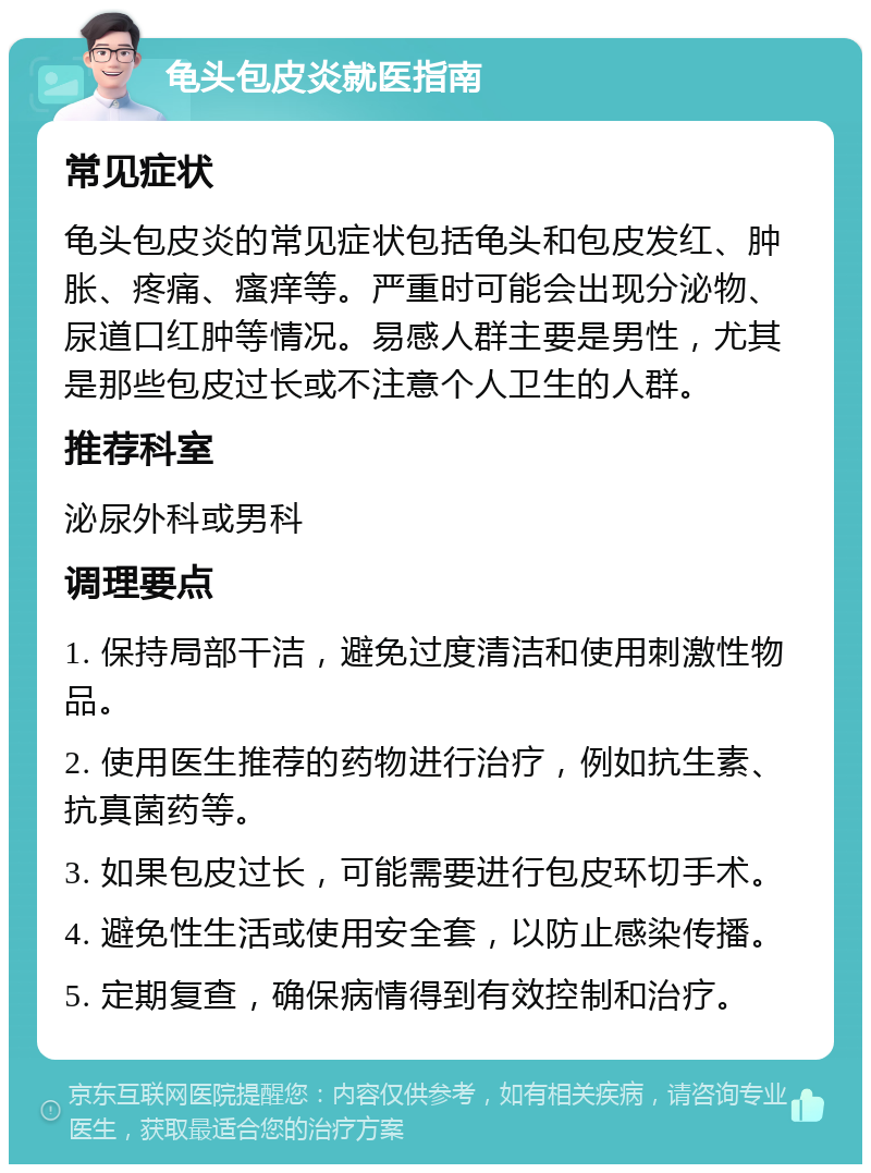 龟头包皮炎就医指南 常见症状 龟头包皮炎的常见症状包括龟头和包皮发红、肿胀、疼痛、瘙痒等。严重时可能会出现分泌物、尿道口红肿等情况。易感人群主要是男性，尤其是那些包皮过长或不注意个人卫生的人群。 推荐科室 泌尿外科或男科 调理要点 1. 保持局部干洁，避免过度清洁和使用刺激性物品。 2. 使用医生推荐的药物进行治疗，例如抗生素、抗真菌药等。 3. 如果包皮过长，可能需要进行包皮环切手术。 4. 避免性生活或使用安全套，以防止感染传播。 5. 定期复查，确保病情得到有效控制和治疗。