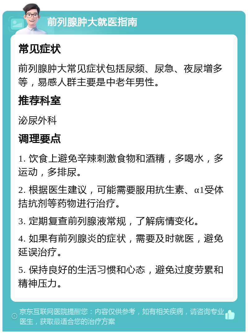 前列腺肿大就医指南 常见症状 前列腺肿大常见症状包括尿频、尿急、夜尿增多等，易感人群主要是中老年男性。 推荐科室 泌尿外科 调理要点 1. 饮食上避免辛辣刺激食物和酒精，多喝水，多运动，多排尿。 2. 根据医生建议，可能需要服用抗生素、α1受体拮抗剂等药物进行治疗。 3. 定期复查前列腺液常规，了解病情变化。 4. 如果有前列腺炎的症状，需要及时就医，避免延误治疗。 5. 保持良好的生活习惯和心态，避免过度劳累和精神压力。