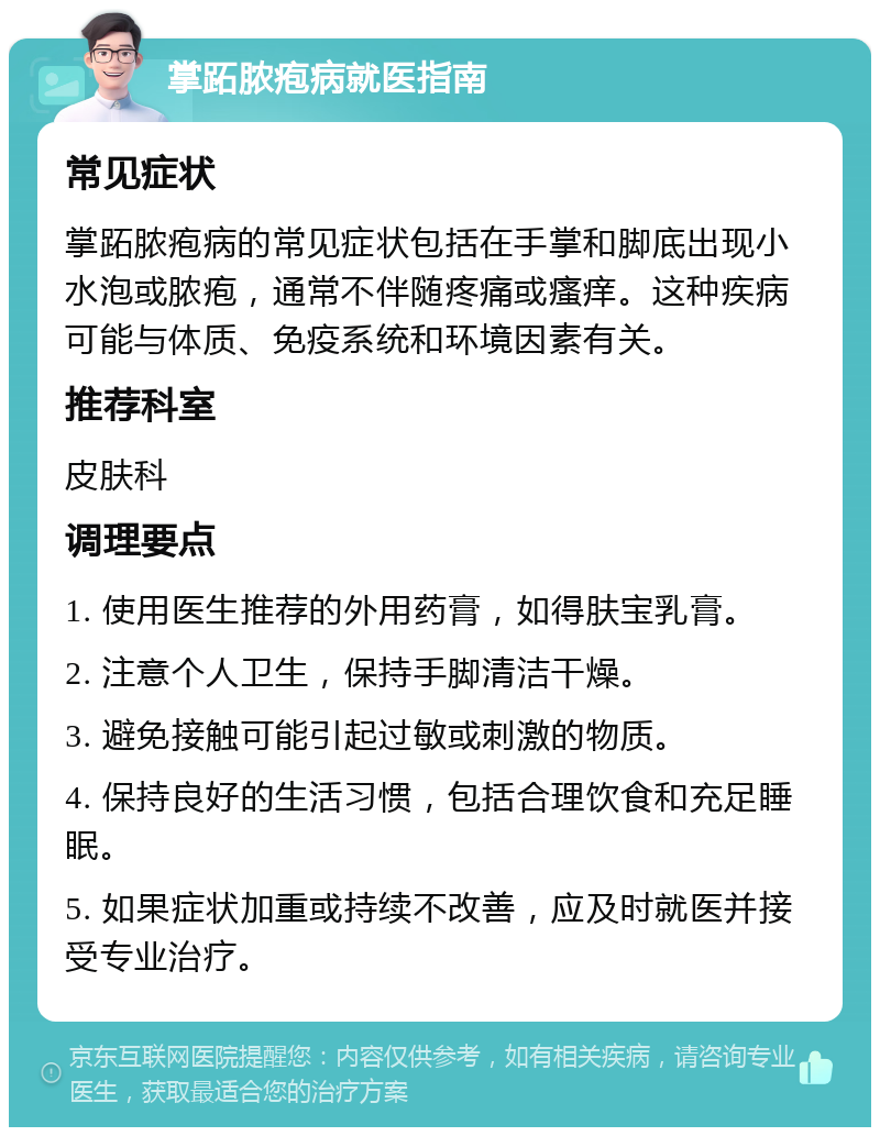 掌跖脓疱病就医指南 常见症状 掌跖脓疱病的常见症状包括在手掌和脚底出现小水泡或脓疱，通常不伴随疼痛或瘙痒。这种疾病可能与体质、免疫系统和环境因素有关。 推荐科室 皮肤科 调理要点 1. 使用医生推荐的外用药膏，如得肤宝乳膏。 2. 注意个人卫生，保持手脚清洁干燥。 3. 避免接触可能引起过敏或刺激的物质。 4. 保持良好的生活习惯，包括合理饮食和充足睡眠。 5. 如果症状加重或持续不改善，应及时就医并接受专业治疗。