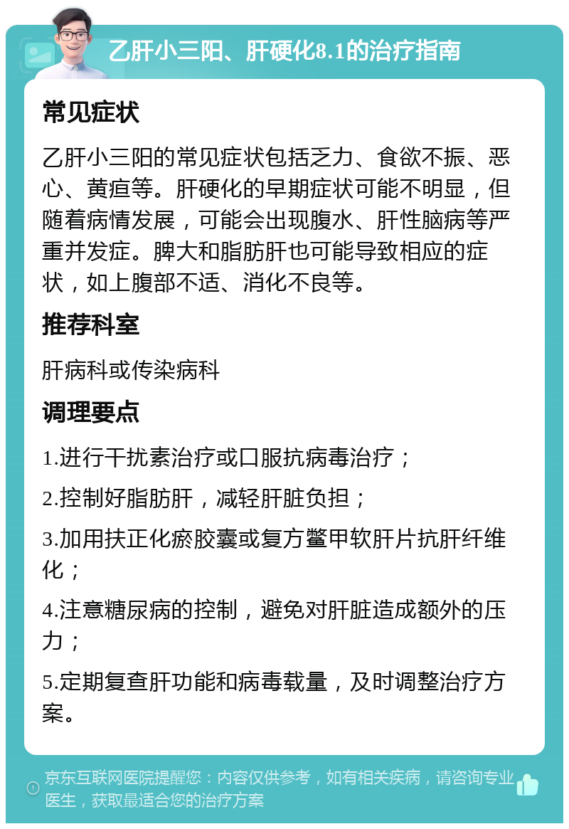 乙肝小三阳、肝硬化8.1的治疗指南 常见症状 乙肝小三阳的常见症状包括乏力、食欲不振、恶心、黄疸等。肝硬化的早期症状可能不明显，但随着病情发展，可能会出现腹水、肝性脑病等严重并发症。脾大和脂肪肝也可能导致相应的症状，如上腹部不适、消化不良等。 推荐科室 肝病科或传染病科 调理要点 1.进行干扰素治疗或口服抗病毒治疗； 2.控制好脂肪肝，减轻肝脏负担； 3.加用扶正化瘀胶囊或复方鳖甲软肝片抗肝纤维化； 4.注意糖尿病的控制，避免对肝脏造成额外的压力； 5.定期复查肝功能和病毒载量，及时调整治疗方案。