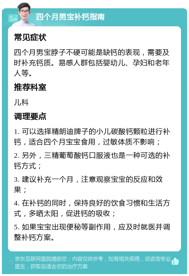 四个月男宝补钙指南 常见症状 四个月男宝脖子不硬可能是缺钙的表现，需要及时补充钙质。易感人群包括婴幼儿、孕妇和老年人等。 推荐科室 儿科 调理要点 1. 可以选择精朗迪牌子的小儿碳酸钙颗粒进行补钙，适合四个月宝宝食用，过敏体质不影响； 2. 另外，三精葡萄酸钙口服液也是一种可选的补钙方式； 3. 建议补充一个月，注意观察宝宝的反应和效果； 4. 在补钙的同时，保持良好的饮食习惯和生活方式，多晒太阳，促进钙的吸收； 5. 如果宝宝出现便秘等副作用，应及时就医并调整补钙方案。