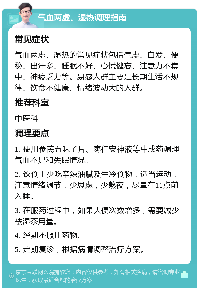 气血两虚、湿热调理指南 常见症状 气血两虚、湿热的常见症状包括气虚、白发、便秘、出汗多、睡眠不好、心慌健忘、注意力不集中、神疲乏力等。易感人群主要是长期生活不规律、饮食不健康、情绪波动大的人群。 推荐科室 中医科 调理要点 1. 使用参芪五味子片、枣仁安神液等中成药调理气血不足和失眠情况。 2. 饮食上少吃辛辣油腻及生冷食物，适当运动，注意情绪调节，少思虑，少熬夜，尽量在11点前入睡。 3. 在服药过程中，如果大便次数增多，需要减少祛湿茶用量。 4. 经期不服用药物。 5. 定期复诊，根据病情调整治疗方案。