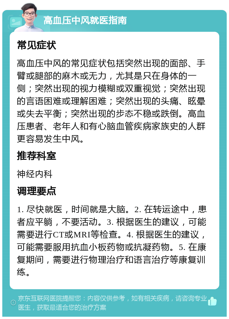 高血压中风就医指南 常见症状 高血压中风的常见症状包括突然出现的面部、手臂或腿部的麻木或无力，尤其是只在身体的一侧；突然出现的视力模糊或双重视觉；突然出现的言语困难或理解困难；突然出现的头痛、眩晕或失去平衡；突然出现的步态不稳或跌倒。高血压患者、老年人和有心脑血管疾病家族史的人群更容易发生中风。 推荐科室 神经内科 调理要点 1. 尽快就医，时间就是大脑。2. 在转运途中，患者应平躺，不要活动。3. 根据医生的建议，可能需要进行CT或MRI等检查。4. 根据医生的建议，可能需要服用抗血小板药物或抗凝药物。5. 在康复期间，需要进行物理治疗和语言治疗等康复训练。