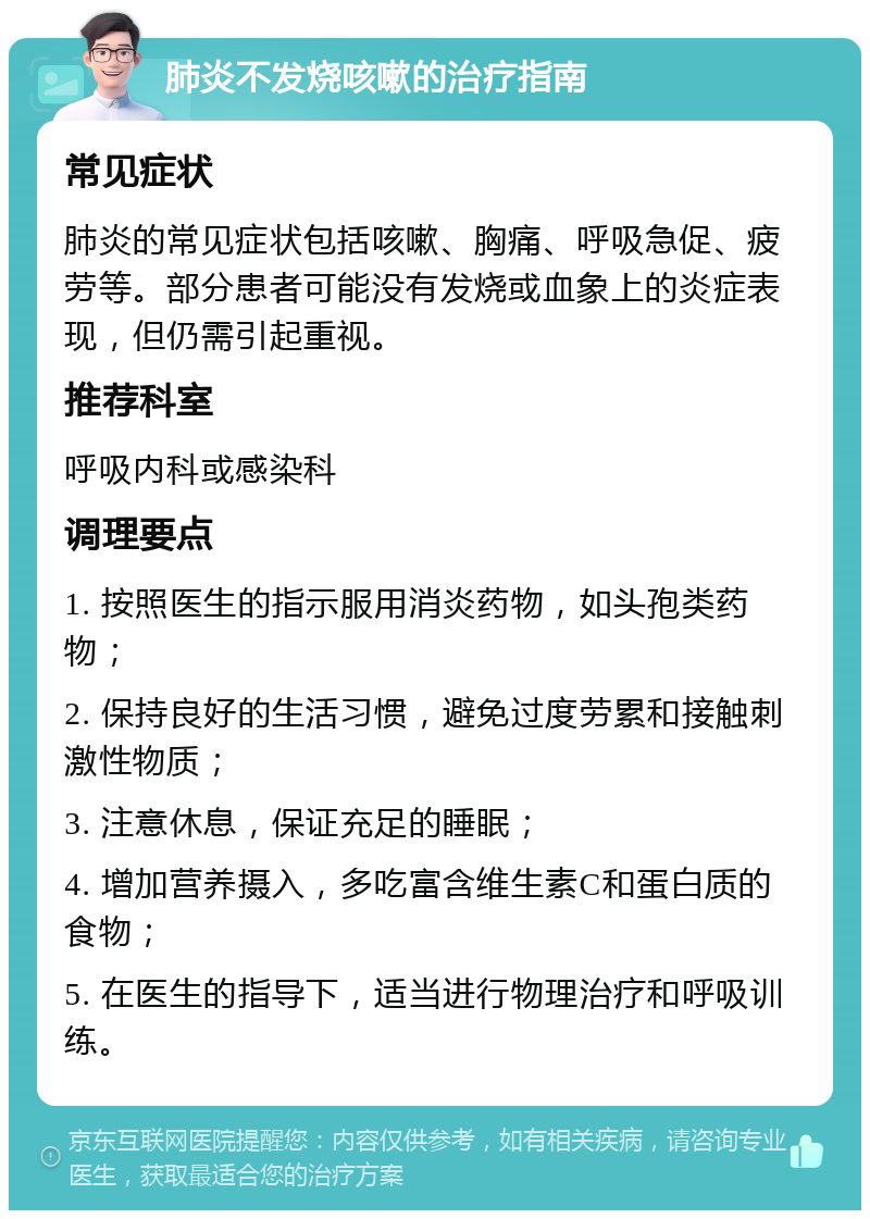 肺炎不发烧咳嗽的治疗指南 常见症状 肺炎的常见症状包括咳嗽、胸痛、呼吸急促、疲劳等。部分患者可能没有发烧或血象上的炎症表现，但仍需引起重视。 推荐科室 呼吸内科或感染科 调理要点 1. 按照医生的指示服用消炎药物，如头孢类药物； 2. 保持良好的生活习惯，避免过度劳累和接触刺激性物质； 3. 注意休息，保证充足的睡眠； 4. 增加营养摄入，多吃富含维生素C和蛋白质的食物； 5. 在医生的指导下，适当进行物理治疗和呼吸训练。