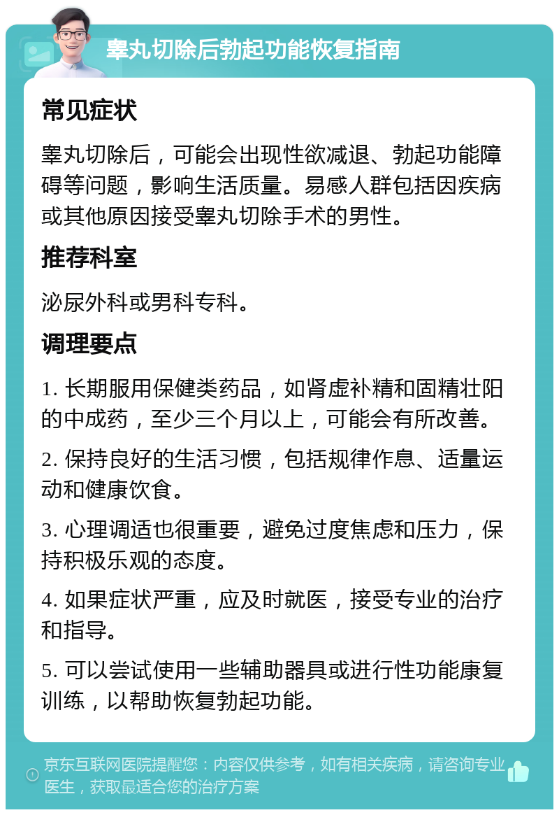 睾丸切除后勃起功能恢复指南 常见症状 睾丸切除后，可能会出现性欲减退、勃起功能障碍等问题，影响生活质量。易感人群包括因疾病或其他原因接受睾丸切除手术的男性。 推荐科室 泌尿外科或男科专科。 调理要点 1. 长期服用保健类药品，如肾虚补精和固精壮阳的中成药，至少三个月以上，可能会有所改善。 2. 保持良好的生活习惯，包括规律作息、适量运动和健康饮食。 3. 心理调适也很重要，避免过度焦虑和压力，保持积极乐观的态度。 4. 如果症状严重，应及时就医，接受专业的治疗和指导。 5. 可以尝试使用一些辅助器具或进行性功能康复训练，以帮助恢复勃起功能。