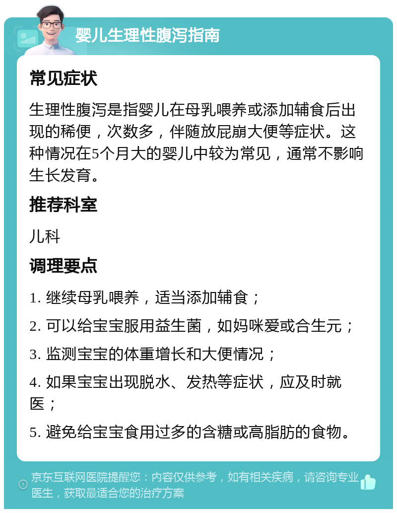 婴儿生理性腹泻指南 常见症状 生理性腹泻是指婴儿在母乳喂养或添加辅食后出现的稀便，次数多，伴随放屁崩大便等症状。这种情况在5个月大的婴儿中较为常见，通常不影响生长发育。 推荐科室 儿科 调理要点 1. 继续母乳喂养，适当添加辅食； 2. 可以给宝宝服用益生菌，如妈咪爱或合生元； 3. 监测宝宝的体重增长和大便情况； 4. 如果宝宝出现脱水、发热等症状，应及时就医； 5. 避免给宝宝食用过多的含糖或高脂肪的食物。