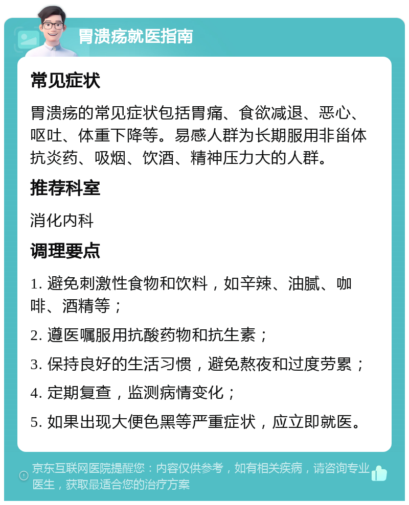 胃溃疡就医指南 常见症状 胃溃疡的常见症状包括胃痛、食欲减退、恶心、呕吐、体重下降等。易感人群为长期服用非甾体抗炎药、吸烟、饮酒、精神压力大的人群。 推荐科室 消化内科 调理要点 1. 避免刺激性食物和饮料，如辛辣、油腻、咖啡、酒精等； 2. 遵医嘱服用抗酸药物和抗生素； 3. 保持良好的生活习惯，避免熬夜和过度劳累； 4. 定期复查，监测病情变化； 5. 如果出现大便色黑等严重症状，应立即就医。