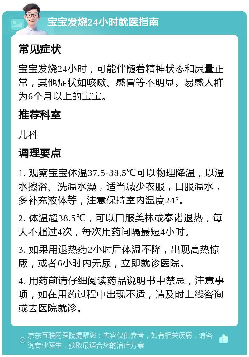 宝宝发烧24小时就医指南 常见症状 宝宝发烧24小时，可能伴随着精神状态和尿量正常，其他症状如咳嗽、感冒等不明显。易感人群为6个月以上的宝宝。 推荐科室 儿科 调理要点 1. 观察宝宝体温37.5-38.5℃可以物理降温，以温水擦浴、洗温水澡，适当减少衣服，口服温水，多补充液体等，注意保持室内温度24°。 2. 体温超38.5℃，可以口服美林或泰诺退热，每天不超过4次，每次用药间隔最短4小时。 3. 如果用退热药2小时后体温不降，出现高热惊厥，或者6小时内无尿，立即就诊医院。 4. 用药前请仔细阅读药品说明书中禁忌，注意事项，如在用药过程中出现不适，请及时上线咨询或去医院就诊。