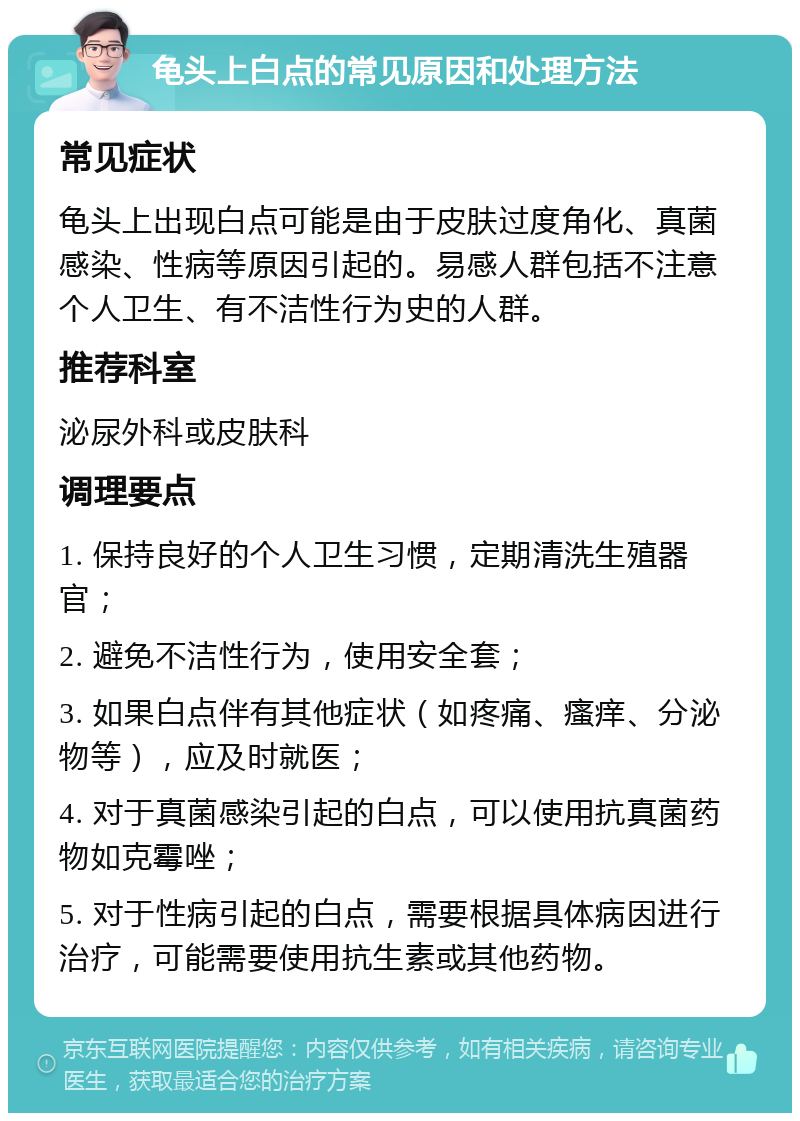 龟头上白点的常见原因和处理方法 常见症状 龟头上出现白点可能是由于皮肤过度角化、真菌感染、性病等原因引起的。易感人群包括不注意个人卫生、有不洁性行为史的人群。 推荐科室 泌尿外科或皮肤科 调理要点 1. 保持良好的个人卫生习惯，定期清洗生殖器官； 2. 避免不洁性行为，使用安全套； 3. 如果白点伴有其他症状（如疼痛、瘙痒、分泌物等），应及时就医； 4. 对于真菌感染引起的白点，可以使用抗真菌药物如克霉唑； 5. 对于性病引起的白点，需要根据具体病因进行治疗，可能需要使用抗生素或其他药物。