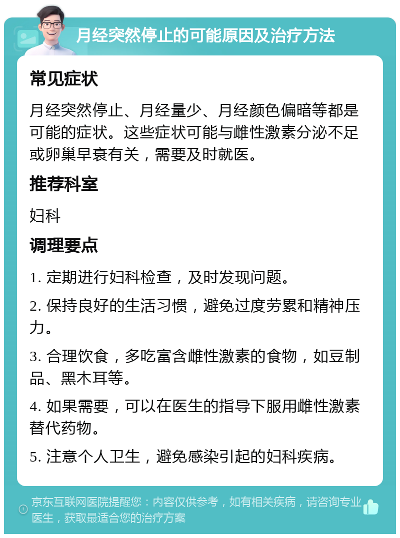 月经突然停止的可能原因及治疗方法 常见症状 月经突然停止、月经量少、月经颜色偏暗等都是可能的症状。这些症状可能与雌性激素分泌不足或卵巢早衰有关，需要及时就医。 推荐科室 妇科 调理要点 1. 定期进行妇科检查，及时发现问题。 2. 保持良好的生活习惯，避免过度劳累和精神压力。 3. 合理饮食，多吃富含雌性激素的食物，如豆制品、黑木耳等。 4. 如果需要，可以在医生的指导下服用雌性激素替代药物。 5. 注意个人卫生，避免感染引起的妇科疾病。