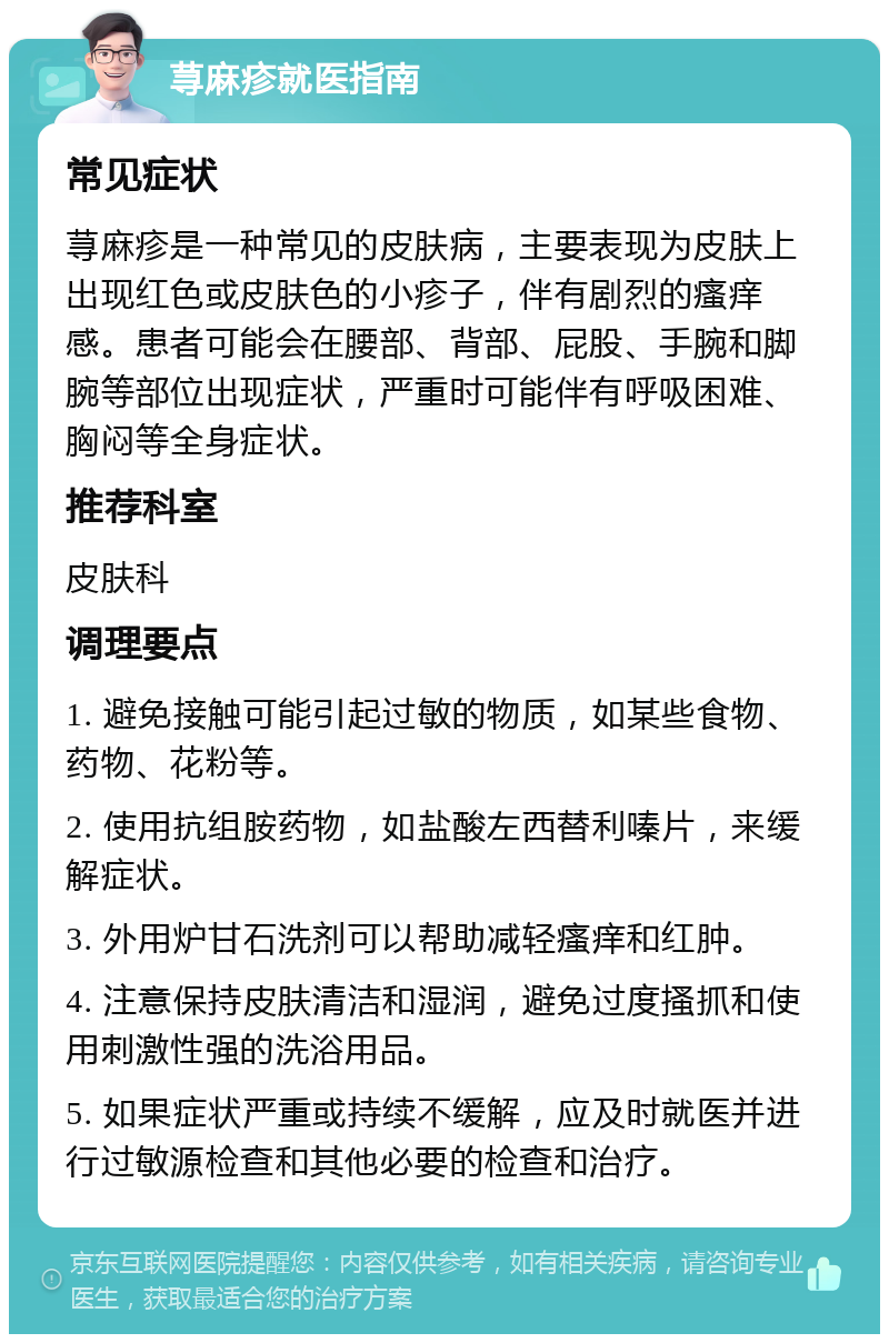 荨麻疹就医指南 常见症状 荨麻疹是一种常见的皮肤病，主要表现为皮肤上出现红色或皮肤色的小疹子，伴有剧烈的瘙痒感。患者可能会在腰部、背部、屁股、手腕和脚腕等部位出现症状，严重时可能伴有呼吸困难、胸闷等全身症状。 推荐科室 皮肤科 调理要点 1. 避免接触可能引起过敏的物质，如某些食物、药物、花粉等。 2. 使用抗组胺药物，如盐酸左西替利嗪片，来缓解症状。 3. 外用炉甘石洗剂可以帮助减轻瘙痒和红肿。 4. 注意保持皮肤清洁和湿润，避免过度搔抓和使用刺激性强的洗浴用品。 5. 如果症状严重或持续不缓解，应及时就医并进行过敏源检查和其他必要的检查和治疗。