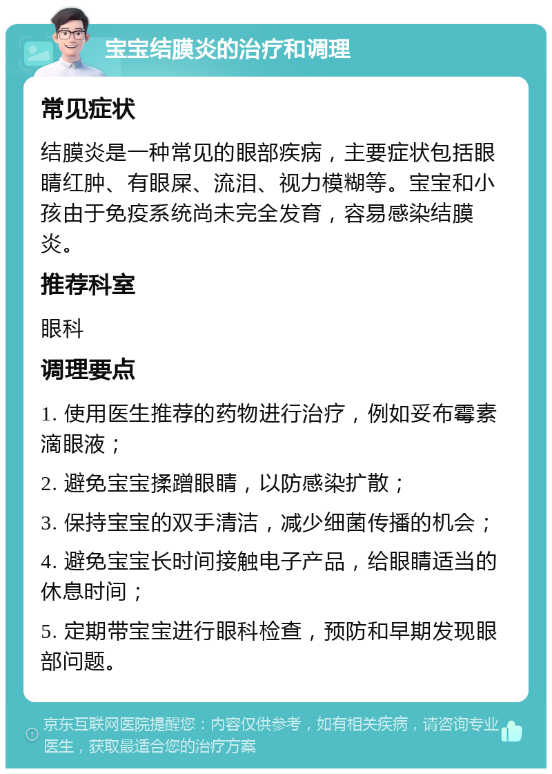 宝宝结膜炎的治疗和调理 常见症状 结膜炎是一种常见的眼部疾病，主要症状包括眼睛红肿、有眼屎、流泪、视力模糊等。宝宝和小孩由于免疫系统尚未完全发育，容易感染结膜炎。 推荐科室 眼科 调理要点 1. 使用医生推荐的药物进行治疗，例如妥布霉素滴眼液； 2. 避免宝宝揉蹭眼睛，以防感染扩散； 3. 保持宝宝的双手清洁，减少细菌传播的机会； 4. 避免宝宝长时间接触电子产品，给眼睛适当的休息时间； 5. 定期带宝宝进行眼科检查，预防和早期发现眼部问题。